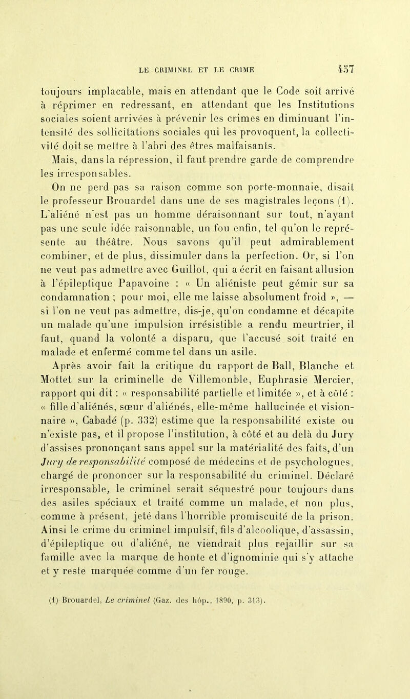 toujours implacable, mais en attendant que le Code soit arrivé à réprimer en redressant, en attendant que les Institutions sociales soient arrivées à prévenir les crimes en diminuant l’in- tensité des sollicitations sociales qui les provoquent, la collecti- vité doit se mettre à l’abri des êtres malfaisants. Mais, dans la répression, il faut prendre garde de comprendre les irresponsables. On ne perd pas sa raison comme son porte-monnaie, disait le professeur Brouardel dans une de ses magistrales leçons (1). L'aliéné n'est pas un homme déraisonnant sur tout, n’ayant pas une seule idée raisonnable, un fou enfin, tel qu’on le repré- sente au théâtre. Nous savons qu’il peut admirablement combiner, et de plus, dissimuler dans la perfection. Or, si l’on ne veut pas admettre avec Guillot, qui a écrit en faisant allusion à l’épileptique Papavoine : « Un aliéniste peut gémir sur sa condamnation ; pour moi, elle me laisse absolument froid », — si l'on ne veut pas admettre, dis-je, qu’on condamne et décapite un malade qu’une impulsion irrésistible a rendu meurtrier, il faut, quand la volonté a disparu, que l'accusé soit traité en malade et enfermé comme tel dans un asile. Après avoir fait la critique du rapport de Bail, Blanche et Mottet sur la criminelle de Villemonble, Euphrasie Mercier, rapport qui dit : « responsabilité partielle et limitée », et à côté : « fille d'aliénés, sœur d’aliénés, elle-même hallucinée et vision- naire », Cabadé (p. 332) estime que la responsabilité existe ou n’existe pas, et il propose l’institution, à côté et au delà du Jury d’assises prononçant sans appel sur la matérialité des faits, d’un Jury de responsabilité composé de médecins et de psychologues, chargé de prononcer sur la responsabilité du criminel. Déclaré irresponsable, le criminel serait séquestré pour toujours dans des asiles spéciaux et traité comme un malade, et non plus, comme à présent, jeté dans l’horrible promiscuité de la prison. Ainsi le crime du criminel impulsif, fils d'alcoolique, d’assassin, d’épileptique ou d’aliéné, ne viendrait plus rejaillir sur sa famille avec la marque de honte et d’ignominie qui s'y attache et y reste marquée comme d’un fer rouge. (1) Brouardel, Le criminel (Gaz. des hôp., 1890, p. 313).