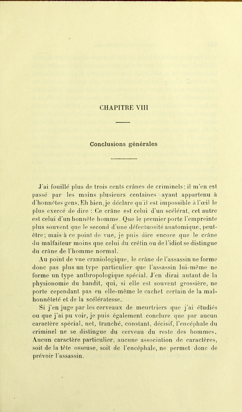 CHAPITRE VIII Conclusions générales J'ai fouillé plus de trois ccnls crânes de criminels; il m’en est passé par les mains plusieurs centaines ayant appartenu à d'honnêtes gens.Eh bien,je déclare qu'il est impossible à l’œil le plus exercé de dire : Ce crâne est celui d’un scélérat, cet autre est celui d’un honnête homme. Que le premier porte l’empreinte plus souvent que le second d’une défectuosité anatomique, peut- être; mais à ce point de vue, je puis dire encore que le crâne du malfaiteur moins que celui du crétin ou de l’idiot se distingue du crâne de l’homme normal. Au point de vue craniologique, le crâne de l’assassin ne forme donc pas plus un type particulier que l’assassin lui-même ne forme un type anthropologique spécial. J’en dirai autant de la physionomie du bandit, qui, si elle est souvent grossière, ne porte cependant pas en elle-même le cachet certain de la mal- honnêteté et de la scélératesse. Si j’en juge par les cerveaux de meurtriers que j’ai étudiés ou que j’ai pu voir, je puis également conclure que par aucun caractère spécial, nef, tranché, constant, décisif, l’encéphale du criminel ne se distingue du cerveau du reste des hommes. Aucun caractère particulier, aucune association de caractères, soit de la tête osseuse, soit de l’encéphale, ne permet donc de prévoir l’assassin.