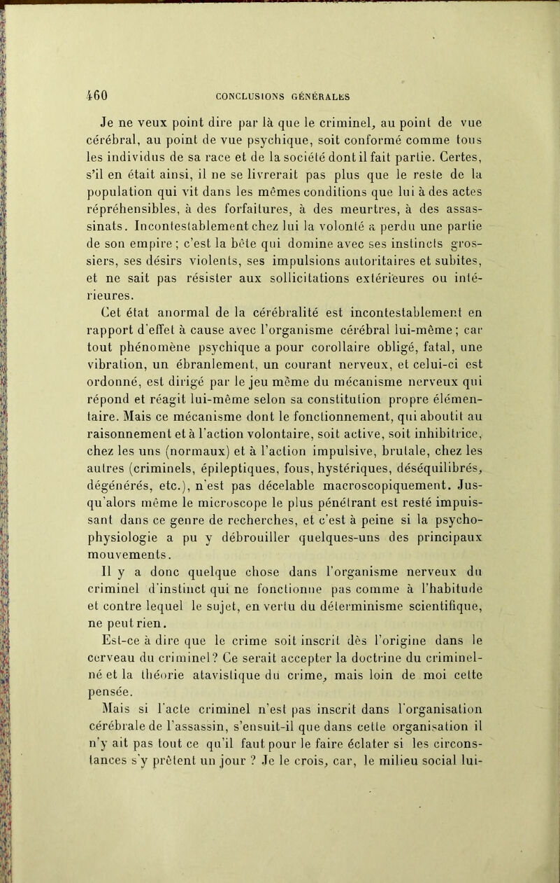 Je ne veux point dire par là que le criminel, au point de vue cérébral, au point de vue psychique, soit conformé comme tous les individus de sa race et de la société dont il fait partie. Certes, s’il en était ainsi, il ne se livrerait pas plus que le reste de la population qui vit dans les mêmes conditions que lui à des actes répréhensibles, à des forfaitures, à des meurtres, à des assas- sinats. Incontestablement chez lui la volonté a perdu une partie de son empire ; c’est la bête qui domine avec ses instincts gros- siers, ses désirs violents, ses impulsions autoritaires et subites, et ne sait pas résister aux sollicitations extérieures ou inté- rieures. Cet état anormal de la cérébralité est incontestablement en rapport d'effet à cause avec l’organisme cérébral lui-même; car tout phénomène psychique a pour corollaire obligé, fatal, une vibration, un ébranlement, un courant nerveux, et celui-ci est ordonné, est dirigé par le jeu même du mécanisme nerveux qui répond et réagit lui-même selon sa constitution propre élémen- taire. Mais ce mécanisme dont le fonctionnement, qui aboutit au raisonnement et à l'action volontaire, soit active, soit inhibitrice, chez les uns (normaux) et à l’action impulsive, brutale, chez les autres (criminels, épileptiques, fous, hystériques, déséquilibrés, dégénérés, etc.), n'est pas décelable macroscopiquement. Jus- qu’alors même le microscope le plus pénétrant est resté impuis- sant dans ce genre de recherches, et c'est à peine si la psycho- physiologie a pu y débrouiller quelques-uns des principaux mouvements. Il y a donc quelque chose dans l’organisme nerveux du criminel d’instinct qui ne fonctionne pas comme à l’habitude et contre lequel le sujet, en vertu du déterminisme scientifique, ne peut rien. Est-ce à dire que le crime soit inscrit dès l’origine dans le cerveau du criminel? Ce serait accepter la doctrine du criminel- né et la théorie atavislique du crime, mais loin de moi cette pensée. Mais si l'acte criminel n’est pas inscrit dans l'organisation cérébrale de l’assassin, s’ensuit-il que dans cette organisation il n’y ait pas tout ce qu’il faut pour le faire éclater si les circons- tances s'y prêtent un jour ? Je le crois, car, le milieu social lui-