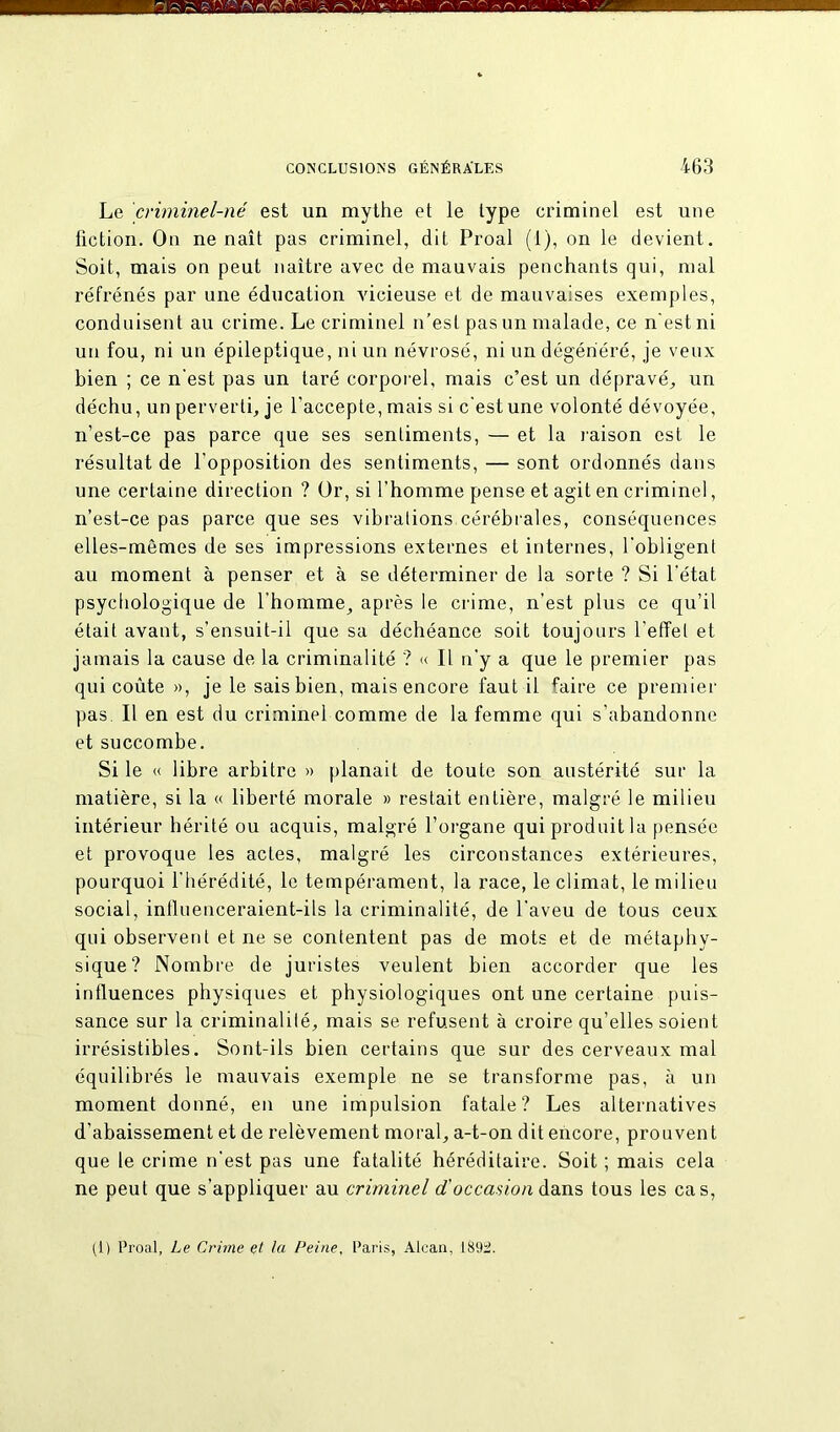 Le criminel-né est un mythe et le type criminel est une fiction. On ne naît pas criminel, dit Proal (1), on le devient. Soit, mais on peut naître avec de mauvais penchants qui, mal réfrénés par une éducation vicieuse et de mauvaises exemples, conduisent au crime. Le criminel n’est pas un malade, ce n'est ni un fou, ni un épileptique, ni un névrosé, ni un dégénéré, je veux bien ; ce n'est pas un taré corporel, mais c’est un dépravé, un déchu, un perverti, je l’accepte, mais si cestune volonté dévoyée, n’est-ce pas parce que ses sentiments, — et la raison est le résultat de l’opposition des sentiments, — sont ordonnés dans une certaine direction ? Or, si l’homme pense et agit en criminel, n’est-ce pas parce que ses vibrations cérébrales, conséquences elles-mêmes de ses impressions externes et internes, l'obligent au moment à penser et à se déterminer de la sorte ? Si l’état psychologique de l’homme, après le crime, n’est plus ce qu’il était avant, s’ensuit-il que sa déchéance soit toujours l’effet et jamais la cause de la criminalité ? « Il n’y a que le premier pas qui coûte », je le sais bien, mais encore faut il faire ce premier pas. Il en est du criminel comme de la femme qui s'abandonne et succombe. Si le « libre arbitre » planait de toute son austérité sur la matière, si la « liberté morale » restait entière, malgré le milieu intérieur hérité ou acquis, malgré l’organe qui produit la pensée et provoque les actes, malgré les circonstances extérieures, pourquoi l’hérédité, le tempérament, la race, le climat, le milieu social, influenceraient-ils la criminalité, de l'aveu de tous ceux qui observent et ne se contentent pas de mots et de métaphy- sique? Nombre de juristes veulent bien accorder que les influences physiques et physiologiques ont une certaine puis- sance sur la criminalité, mais se refusent à croire qu’elles soient irrésistibles. Sont-ils bien certains que sur des cerveaux mal équilibrés le mauvais exemple ne se transforme pas, à un moment donné, en une impulsion fatale? Les alternatives d’abaissement et de relèvement moral, a-t-on dit encore, prouvent que le crime n’est pas une fatalité héréditaire. Soit ; mais cela ne peut que s’appliquer au criminel d'occasion dans tous les cas, (1) Proal, Le Crime et la Peine, Paris, Alcan, 1892.