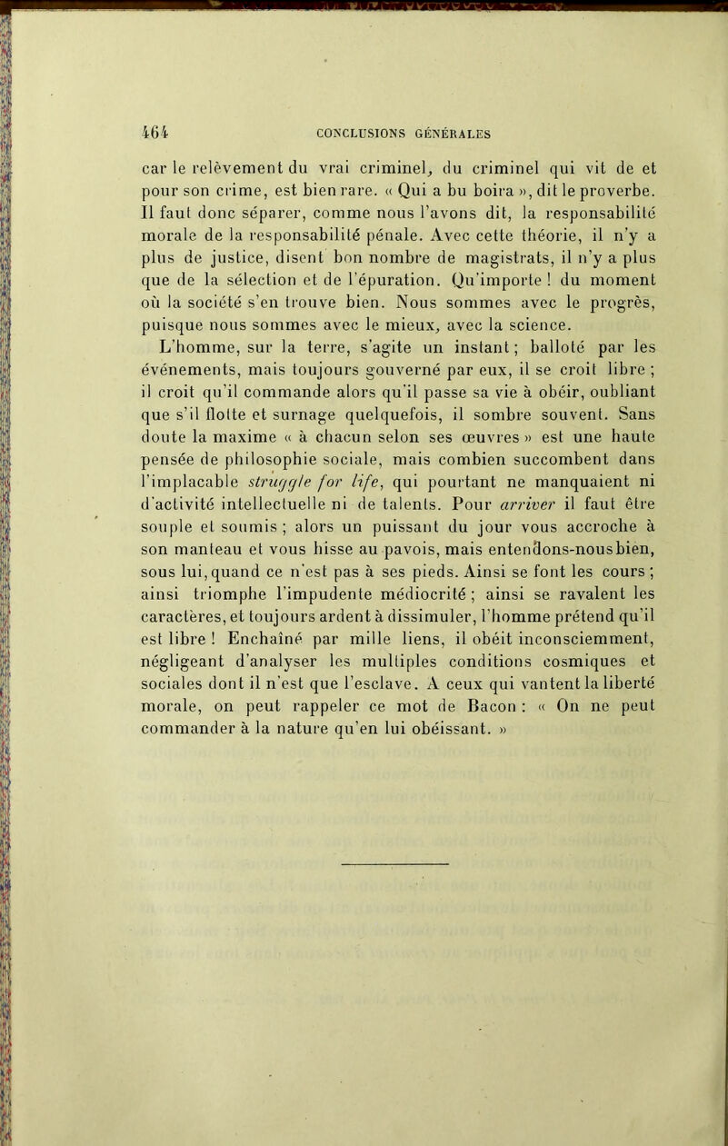 ■ il ww ■ m h i i car le relèvement du vrai criminel, du criminel qui vit de et pour son crime, est bien rare. « Qui a bu boira », dit le proverbe. Il faut donc séparer, comme nous l’avons dit, la responsabilité morale de la responsabilité pénale. Avec cette théorie, il n’y a plus de justice, disent bon nombre de magistrats, il n’y a plus que de la sélection et de l'épuration. Qu’importe ! du moment où la société s’en trouve bien. Nous sommes avec le progrès, puisque nous sommes avec le mieux, avec la science. L’homme, sur la terre, s’agite un instant; balloté par les événements, mais toujours gouverné par eux, il se croit libre ; il croit qu'il commande alors qu'il passe sa vie à obéir, oubliant que s’il flotte et surnage quelquefois, il sombre souvent. Sans doute la maxime « à chacun selon ses œuvres» est une haute pensée de philosophie sociale, mais combien succombent dans l’implacable struggle for life, qui pourtant ne manquaient ni d’activité intellectuelle ni de talents. Pour arriver il faut être souple et soumis ; alors un puissant du jour vous accroche à son manteau et vous hisse au pavois, mais entendons-nous bien, sous lui, quand ce n’est pas à ses pieds. Ainsi se font les cours ; ainsi triomphe l’impudente médiocrité ; ainsi se ravalent les caractères, et toujours ardent à dissimuler, l’homme prétend qu’il est libre ! Enchaîné par mille liens, il obéit inconsciemment, négligeant d’analyser les multiples conditions cosmiques et sociales dont il n’est que l’esclave. A ceux qui vantent la liberté morale, on peut rappeler ce mot de Bacon : « On ne peut commander à la nature qu’en lui obéissant. »