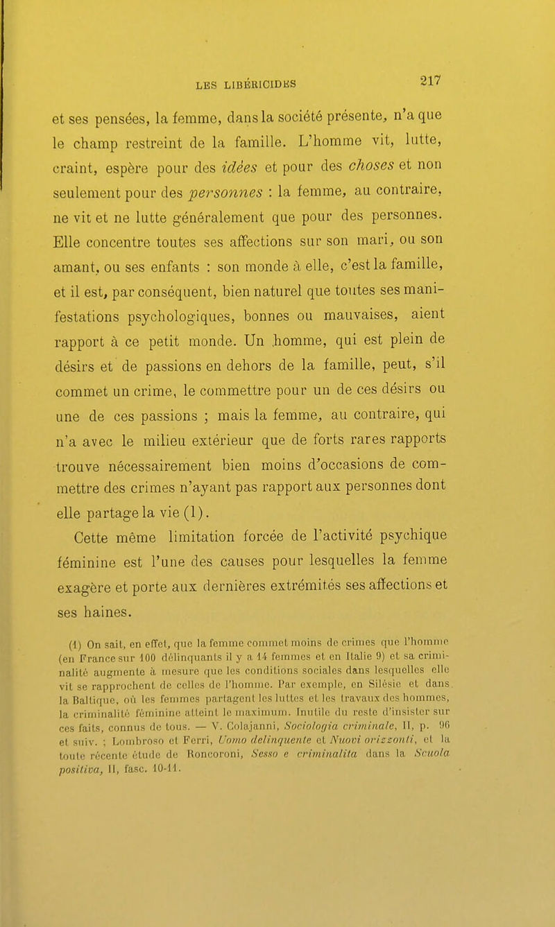 LES LIBBRlCIDliS et ses pensées, la femme, dans la société présente, n'a que le champ restreint de la famille. L'homme vit, lutte, craint, espère pour des idées et pour des choses et non seulement pour des personnes : la femme, au contraire, ne vit et ne lutte généralement que pour des personnes. Elle concentre toutes ses affections sur son mari, ou son amant., ou ses enfants : son monde à elle, c'est la famille, et il est, par conséquent, bien naturel que toutes ses mani- festations psychologiques, bonnes ou mauvaises, aient rapport à ce petit monde. Un .homme, qui est plein de désirs et de passions en dehors de la famille, peut, s'il commet un crime, le commettre pour un de ces désirs ou une de ces passions ; mais la femme, au contraire, qui n'a avec le milieu extérieur que de forts rares rapports trouve nécessairement bien moins d'occasions de com- mettre des crimes n'ayant pas rapport aux personnes dont elle partage la vie (l ). Cette même limitation forcée de l'activité psychique féminine est l'une des causes pour lesquelles la femme exagère et porte aux dernières extrémités ses affections; et ses haines. (1) On sait, en efTcl, que la femme commet moins de crimes que l'homme (en France sur 100 délinquants il y a 14 femmes et en Italie 9) et sa crimi- nalité augmente à mesure que les conditions sociales dans lesquelles elle vit se rapprochent fie celles de l'homme. Par exemple, en Silésic et dans la Baltique, où les femmes partagent les luttes et les Iravaux des hommes, la criminalité féminine atteint le maximum. Inutile du reste d'insister sur ces faits, connus de tous. — V. Colajanni, Sodolorjia crùninale, 11, p. OG et suiv. ; Lomhroso et Fcrri, Uo/no delinquciile et Nuoin orizzoïili, et la toute récente étude de Roncoroni, Sesxo c crimiiialita ilans la Sruola positiva, II, fasc. 10-11.