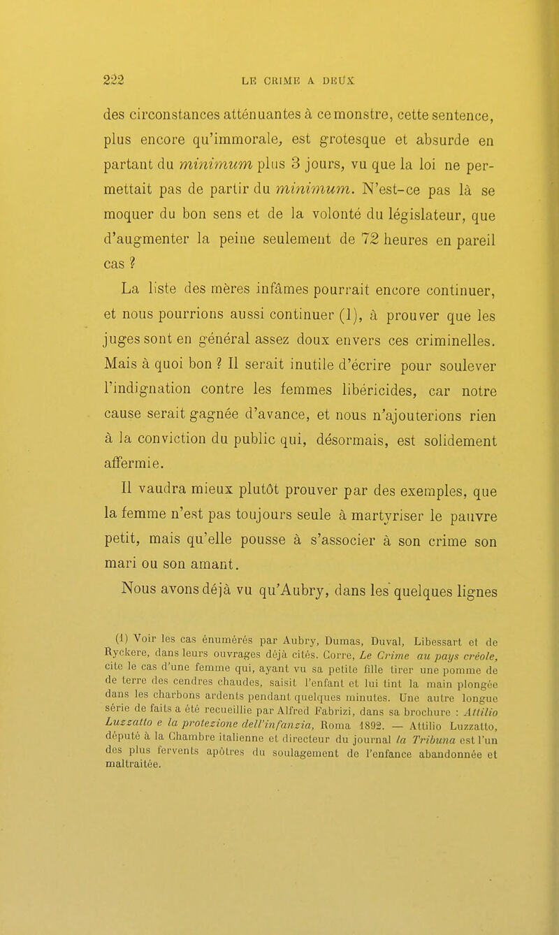 des circonstances atténuantes à ce monstre, cette sentence, plus encore qu'immorale, est grotesque et absurde en partant du minimum plus 3 jours, vu que la loi ne per- mettait pas de partir du minimum. N'est-ce pas là se moquer du bon sens et de la volonté du législateur, que d'augmenter la peine seulement de 72 heures en pareil cas ? La liste des mères infâmes pourrait encore continuer, et nous pourrions aussi continuer (1), à prouver que les juges sont en général assez doux envers ces criminelles. Mais à quoi bon ? Il serait inutile d'écrire pour soulever l'indignation contre les femmes libéricides, car notre cause serait gagnée d'avance, et nous n'ajouterions rien à la conviction du public qui, désormais, est solidement affermie. Il vaudra mieux plutôt prouver par des exemples, que la femme n'est pas toujours seule à martyriser le pauvre petit, mais qu'elle pousse à s'associer à son crime son mari ou son amant. Nous avons déjà vu qu'Aubry, dans les quelques lignes (1) Voir les cas énumérés par Aubry, Dumas, Duval, Libessart et de Ryckere, dans leurs ouvrages déjà cités. Gorre, Le Crime au pays créole, cite le cas d'une fenume qui, ayant vu sa petite fdle tirer une pomme de de terre des cendres chaudes, saisit l'enfant et lui tint la main plongée dans les charbons ardents pendant quelques minutes. Une autre longue série de faits a été recueillie par Alfred Fabrizi, dans sa brochure : Àtiilio Lussatto e la prolezione dell'infansia, Roma 1892. — Attilio Luzzatto, député à la Chambre italienne et directeur du journal la Tribuna est l'un des plus fervents apôtres du soulagement de Tenfance abandonnée et maltraitée.