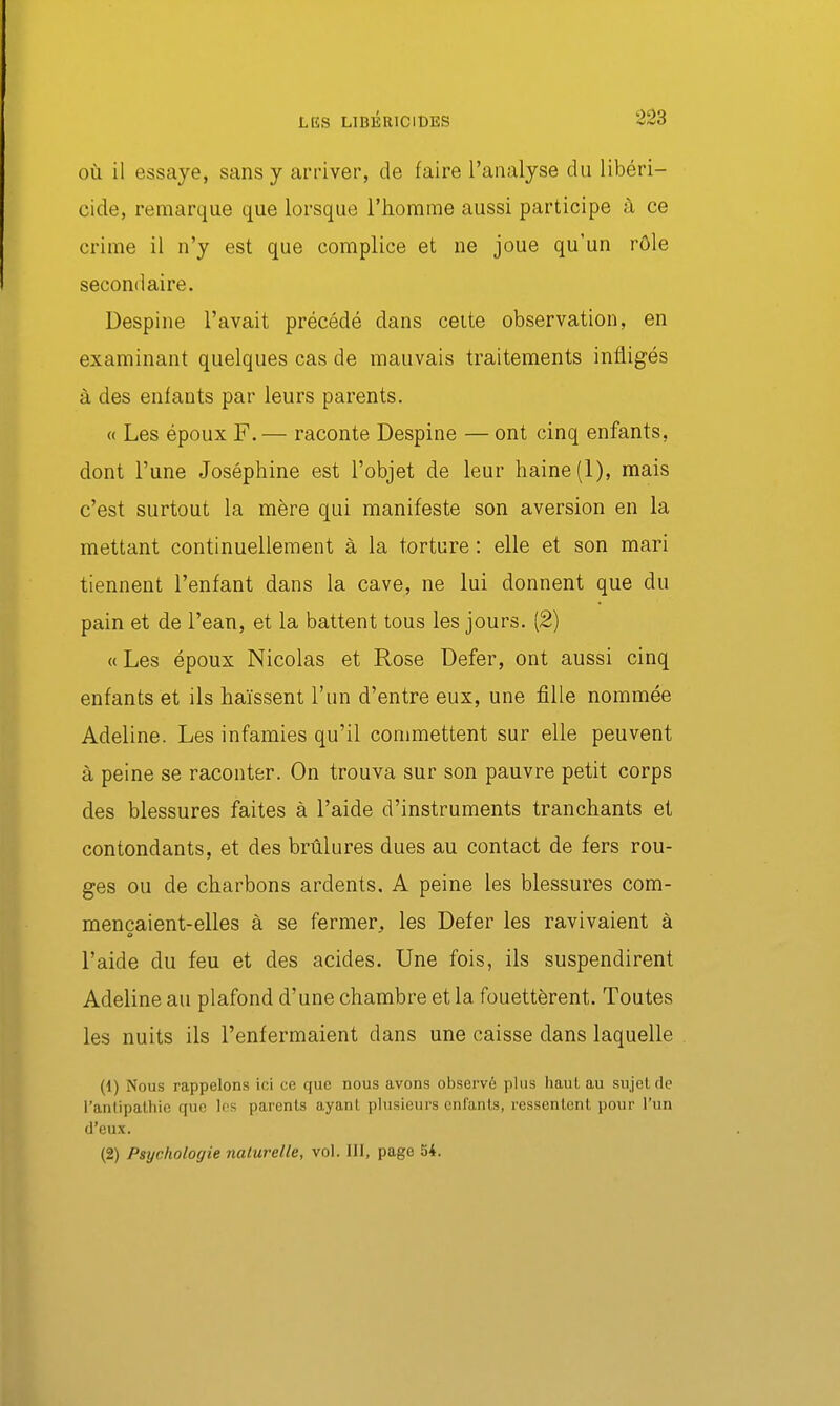 OÙ il essaye, sans y arriver, de faire l'analyse du libéri- cide, remarque que lorsque l'homme aussi participe à ce crime il n'y est que complice et ne joue qu'un rôle secondaire. Despine l'avait précédé dans celte observation, en examinant quelques cas de mauvais traitements infligés à des enfants par leurs parents. « Les époux F.— raconte Despine — ont cinq enfants, dont l'une Joséphine est l'objet de leur haine (1), mais c'est surtout la mère qui manifeste son aversion en la mettant continuellement à la torture : elle et son mari tiennent l'enfant dans la cave, ne lui donnent que du pain et de l'ean, et la battent tous les jours. [2] « Les époux Nicolas et Rose Defer, ont aussi cinq enfants et ils haïssent l'un d'entre eux, une fille nommée Adeline. Les infamies qu'il commettent sur elle peuvent à peine se raconter. On trouva sur son pauvre petit corps des blessures faites à l'aide d'instruments tranchants et contondants, et des brûlures dues au contact de fers rou- ges ou de charbons ardents, A peine les blessures com- mençaient-elles à se fermer^ les Defer les ravivaient à a l'aide du feu et des acides. Une fois, ils suspendirent Adeline au plafond d'une chambre et la fouettèrent. Toutes les nuits ils l'enfermaient dans une caisse dans laquelle (1) Nous rappelons ici ce que nous avons observé plus haut au sujet de l'antipathie que Ifs parents ayant plusieurs enfants, ressentent pour l'un d'eux. (2) Psychologie naturelle, vol. III, page 54.