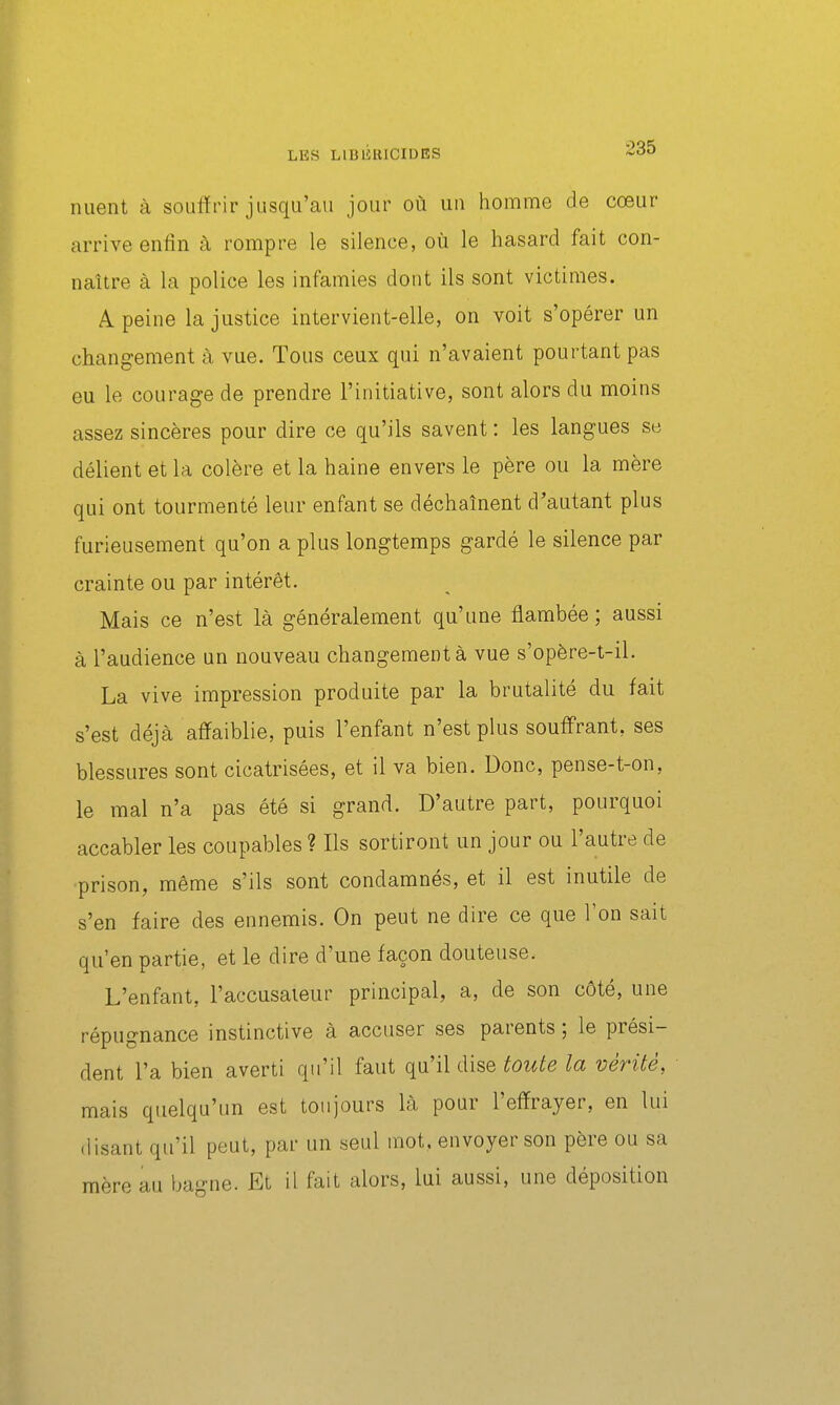 nuent à souffrir jusqu'au jour où un homme de cœur arrive enfin à rompre le silence, où le hasard fait con- naître à la police les infamies dont ils sont victimes. A peine la justice intervient-elle, on voit s'opérer un changement à vue. Tous ceux qui n'avaient pourtant pas eu le courage de prendre l'initiative, sont alors du moins assez sincères pour dire ce qu'ils savent : les langues se délient et la colère et la haine envers le père ou la mère qui ont tourmenté leur enfant se déchaînent d'autant plus furieusement qu'on a plus longtemps gardé le silence par crainte ou par intérêt. Mais ce n'est là généralement qu'une flambée ; aussi à l'audience un nouveau changement à vue s'opère-t-il. La vive impression produite par la brutalité du fait s'est déjà affaiblie, puis l'enfant n'est plus souffrant, ses blessures sont cicatrisées, et il va bien. Donc, pense-t-on, le mal n'a pas été si grand. D'autre part, pourquoi accabler les coupables ? Ils sortiront un jour ou l'autre de prison, même s'ils sont condamnés, et il est inutile de s'en faire des ennemis. On peut ne dire ce que l'on sait qu'en partie, et le dire d'une façon douteuse. L'enfant, l'accusateur principal, a, de son côté, une répugnance instinctive à accuser ses parents ; le prési- dent l'a bien averti qu'il faut qu'il dise toute la vérité, mais quelqu'un est toujours là pour l'effrayer, en lui (lisant qu'il peut, par un seul mot, envoyer son père ou sa mère au ba-ne. Et il fait alors, lui aussi, une déposition