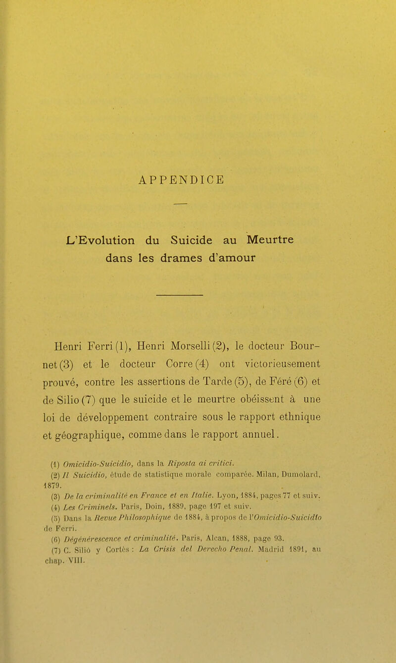 APPENDICE L'Evolution du Suicide au Meurtre dans les drames d'amour Henri Ferri(l), Henri Morselli(2), le docteur Bour- net (3) et le docteur Corre (4) ont victorieusement prouvé, contre les assertions de Tarde (5), de Féré (6) et de Silio(7) que le suicide et le meurtre obéissent à une loi de développement contraire sous le rapport ethnique et géographique, comme dans le rapport annuel. (1) Omicidio-Suicidio, clans la Riposta ai critici. (2) Il Suicidio, étude de statistique morale comparée. Milan, Dumolard, 1879. (3) De la criminalilé en France et en Italie. Lyon, 1884, pages 77 et suiv. (4) Les Criminels. Paris, Doin, 1889, page 197 et suiv. (.S) Dans Và, Revue Philosophique de 1884, à propos àcl'Omicidio-Suicidio de Ferri. (6) Dégénérescence et criminalité. Paris, Alcan, 1888, page 93. (7) C. Siliô y Cortès : La Crisis del Devecho Pénal. Madrid 1891, au chap. VIll.