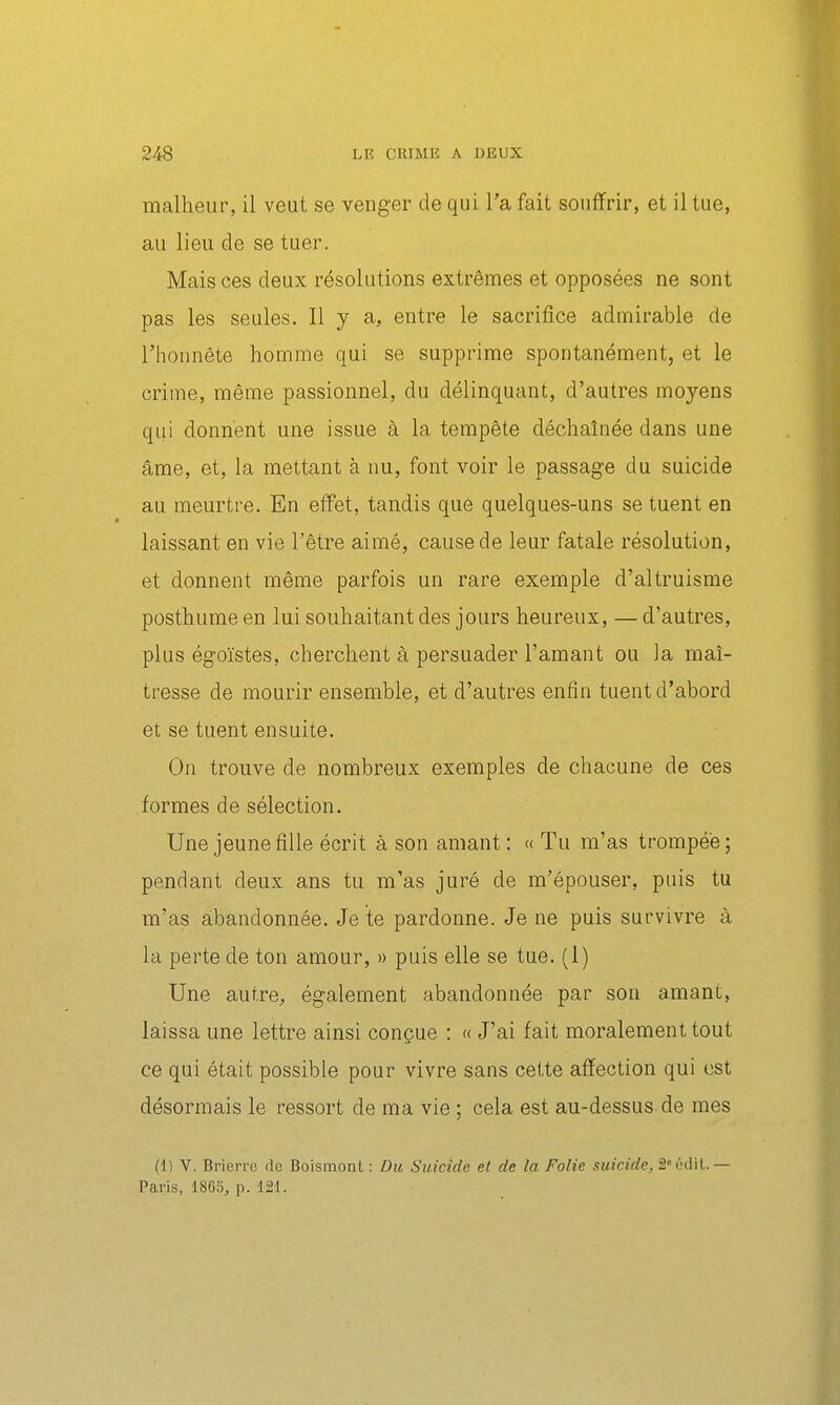 malheur, il veut se venger de qui l'a fait souffrir, et il tue, au lieu de se tuer. Mais ces deux résolutions extrêmes et opposées ne sont pas les seules. Il y a, entre le sacrifice admirable de riionnête homme qui se supprime spontanément, et le crime, même passionnel, du délinquant, d'autres moyens qui donnent une issue à la tempête déchaînée dans une âme, et, la mettant à nu, font voir le passage du suicide au meurtre. En effet, tandis que quelques-uns se tuent en laissant en vie l'être aimé, cause de leur fatale résolution, et donnent même parfois un rare exemple d'altruisme posthume en lui souhaitant des jours heureux, — d'autres, plus égoïstes, cherchent à persuader l'amant ou la maî- tresse de mourir ensemble, et d'autres enfin tuent d'abord et se tuent ensuite. On trouve de nombreux exemples de chacune de ces formes de sélection. Une jeune fille écrit à son amant: « Tu m'as trompée; pendant deux ans tu m'as juré de m'épouser, puis tu m'as abandonnée. Je te pardonne. Je ne puis survivre à la perte de ton amour, » puis elle se tue. (1) Une autre^ également abandonnée par son amant, laissa une lettre ainsi conçue : « J'ai fait moralement tout ce qui était possible pour vivre sans cette affection qui est désormais le ressort de ma vie ; cela est au-dessus de mes (1) V. Brierrc de Boismont : Du Suicide et de la Folie suicide, S'édil.— Paris, 186S, p. 121.