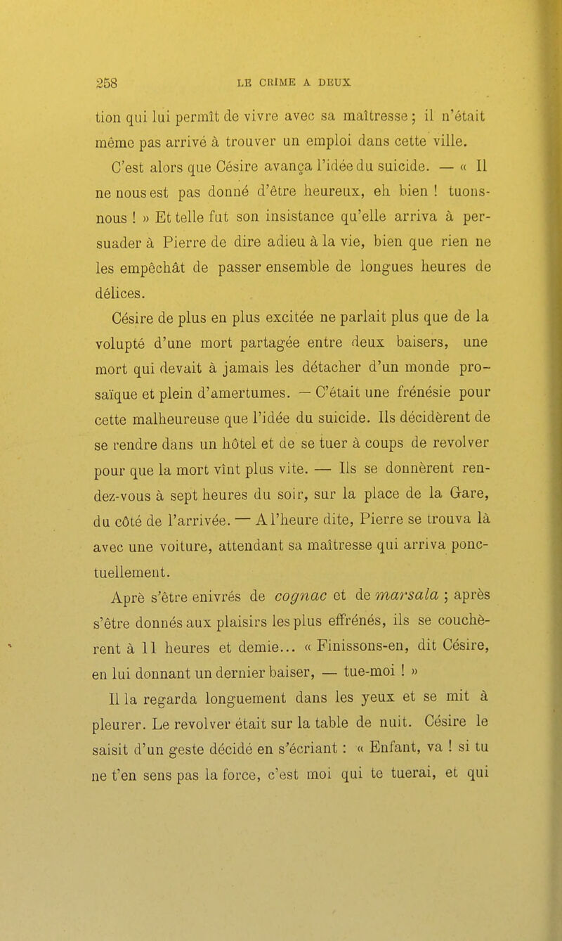 tion qui lui permît de vivre avec sa maîtresse ; il n'était même pas arrivé à trouver un emploi dans cette ville. C'est alors que Césire avança l'idée du suicide. — « Il ne nous est pas donné d'être heureux, eh. bien ! tuons- nous ! » Et telle fut son insistance qu'elle arriva à per- suader à Pierre de dire adieu à la vie, bien que rien ne les empêchât de passer ensemble de longues heures de délices. Césire de plus en plus excitée ne parlait plus que de la volupté d'une mort partagée entre deux baisers, une mort qui devait à jamais les détacher d'un monde pro- saïque et plein d'amertumes. — C'était une frénésie pour cette malheureuse que l'idée du suicide. Ils décidèrent de se rendre dans un hôtel et de se tuer à coups de revolver pour que la mort vînt plus vite. — Ils se donnèrent ren- dez-vous à sept heures du soir, sur la place de la Gare, du côté de l'arrivée. — A l'heure dite, Pierre se trouva là avec une voiture, attendant sa maîtresse qui arriva ponc- tuellement. Aprè s'être enivrés de cognac et de marsala ; après s'être donnés aux plaisirs les plus effrénés, ils se couchè- rent à 11 heures et demie... « Finissons-en, dit Césire, en lui donnant un dernier baiser, — tue-moi ! » Il la regarda longuement dans les yeux et se mit à pleurer. Le revolver était sur la table de nuit. Césire le saisit d'un geste décidé en s'écriant : « Enfant, va ! si tu ne t'en sens pas la force, c'est moi qui te tuerai, et qui