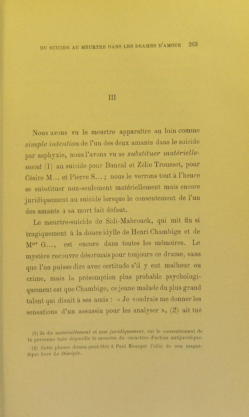 III Nous avons vu le meurtre apparaître au loin comme simple intention de l'un des deux amants dans le suicide par asphyxie, nous l'avons vu se substituer matérielle- ment (1) au suicide pour Bancal et Zélie Trousset, pour Césire M... et Pierre S... ; nous le verrons tout à l'heure se substituer non-seulement matériellement mais encore juridiquement au suicide lorsque le consentement de l'un des amants à sa mort fait défaut. Le meurtre-suicide de Sidi-Mabrouck, qui mit fin si tragiquement à la douce idylle de Henri Chambige et de M' G..., est encore dans toutes les mémoires. Le mystère recouvre désormais pour toujours ce drame, sans que l'on puisse dire avec certitude s'il y eut malheur ou crime, mais la présomption plus probable psychologi- quement est que Chambige, ce jeune malade du plus grand talent qui disait à ses amis : « Je voudrais me donner les sensations d'un assassin pour les analyser », (2) ait tué (1) Je dis matériellement el. non juridiquement, car le consentement de la personne Liiéc dépouille le meurtre du caractère d'action antijuridique. (2j Cette phrase donna pcuL-ôLre à l'aul Bourget l'idoo de son nuigni- fique livre Le Disciple.