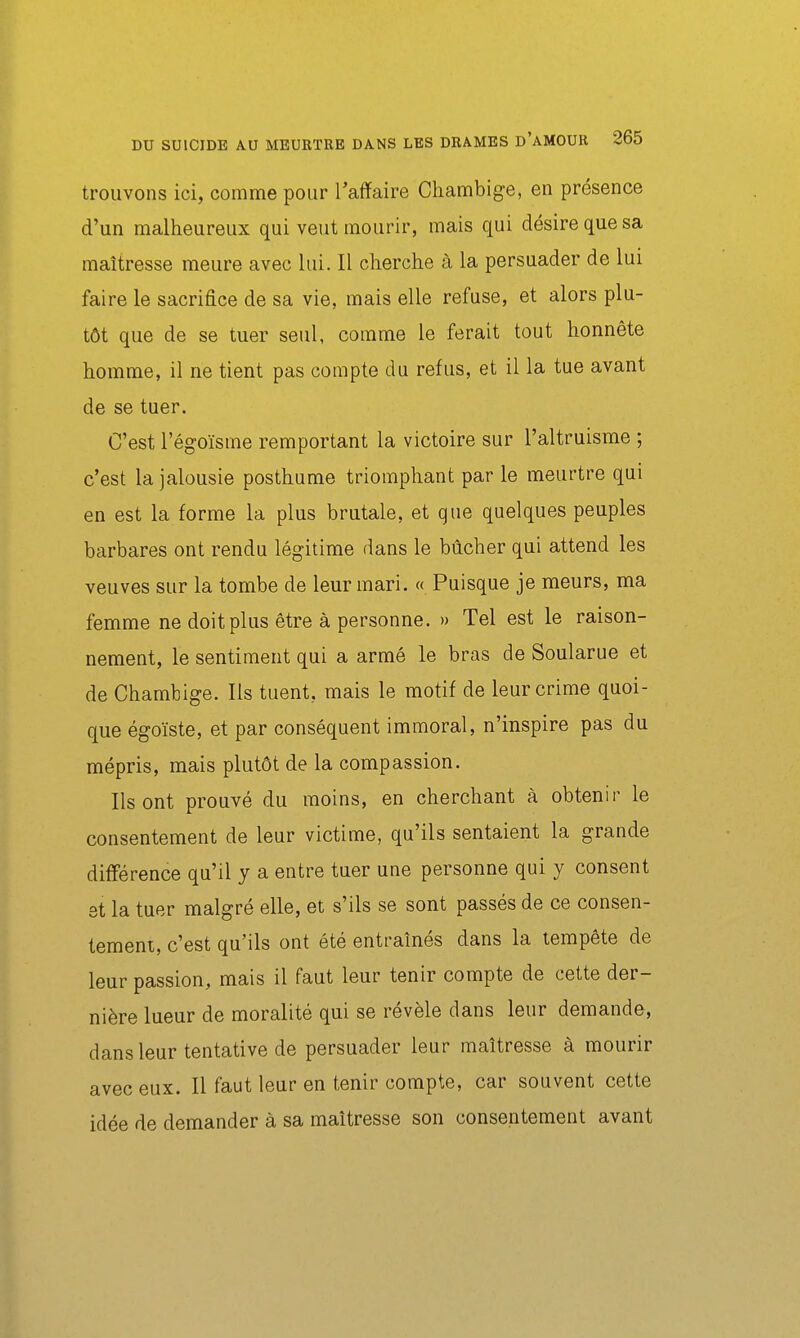 trouvons ici, comme pour l'affaire Chambige, en présence d'un malheureux qui veut mourir, mais qui désire que sa maîtresse meure avec lui. Il cherche à la persuader de lui faire le sacrifice de sa vie, mais elle refuse, et alors plu- tôt que de se tuer seul, comme le ferait tout honnête homme, il ne tient pas compte du refus, et il la tue avant de se tuer. C'est l'égoïsme remportant la victoire sur l'altruisme ; c'est la jalousie posthume triomphant par le meurtre qui en est la forme la plus brutale, et que quelques peuples barbares ont rendu légitime dans le bûcher qui attend les veuves sur la tombe de leur mari. « Puisque je meurs, ma femme ne doit plus être à personne. » Tel est le raison- nement, le sentiment qui a armé le bras de Soularue et de Chambige. Ils tuent, mais le motif de leur crime quoi- que égoïste, et par conséquent immoral, n'inspire pas du mépris, mais plutôt de la compassion. Ils ont prouvé du moins, en cherchant à obtenir le consentement de leur victime, qu'ils sentaient la grande différence qu'il y a entre tuer une personne qui y consent 8t la tuer malgré elle, et s'ils se sont passés de ce consen- tement, c'est qu'ils ont été entraînés dans la tempête de leur passion, mais il faut leur tenir compte de cette der- nière lueur de moralité qui se révèle dans leur demande, dans leur tentative de persuader leur maîtresse à mourir avec eux. Il faut leur en tenir compte, car souvent cette idée de demander à sa maîtresse son consentement avant