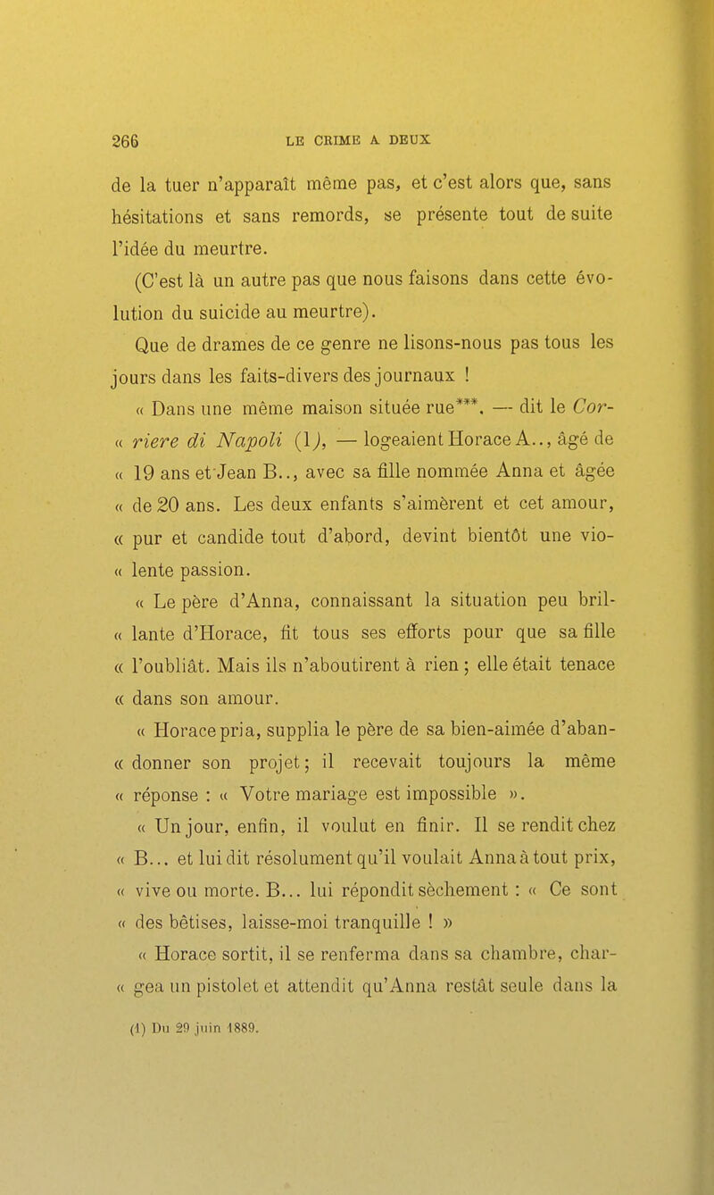 de la tuer n'apparaît même pas, et c'est alors que, sans hésitations et sans remords, se présente tout de suite l'idée du meurtre. (C'est là un autre pas que nous faisons dans cette évo- lution du suicide au meurtre). Que de drames de ce genre ne lisons-nous pas tous les jours dans les faits-divers des journaux ! « Dans une même maison située rue***. — dit le Cor- « riere di Napoli {\), — logeaient Horace A.., âgé de « 19 ans et'Jean B.., avec sa fille nommée Anna et âgée « de 20 ans. Les deux enfants s'aimèrent et cet amour, « pur et candide tout d'abord, devint bientôt une vio- « lente passion. « Le père d'Anna, connaissant la situation peu bril- « lante d'Horace, fit tous ses efforts pour que sa fille « l'oubliât. Mais ils n'aboutirent à rien ; elle était tenace « dans son amour. « Horace pria, supplia le père de sa bien-aimée d'aban- « donner son projet; il recevait toujours la même « réponse : u Votre mariage est impossible ». « Un jour, enfin, il voulut en finir. Il se rendit chez « B... et lui dit résolument qu'il voulait Anna à tout prix, « vive ou morte. B... lui répondit sèchement : « Ce sont « des bêtises, laisse-moi tranquille ! » « Horace sortit, il se renferma dans sa chambre, char- « gea un pistolet et attendit qu'Anna restât seule dans la (1) Du 29 juin 4889.