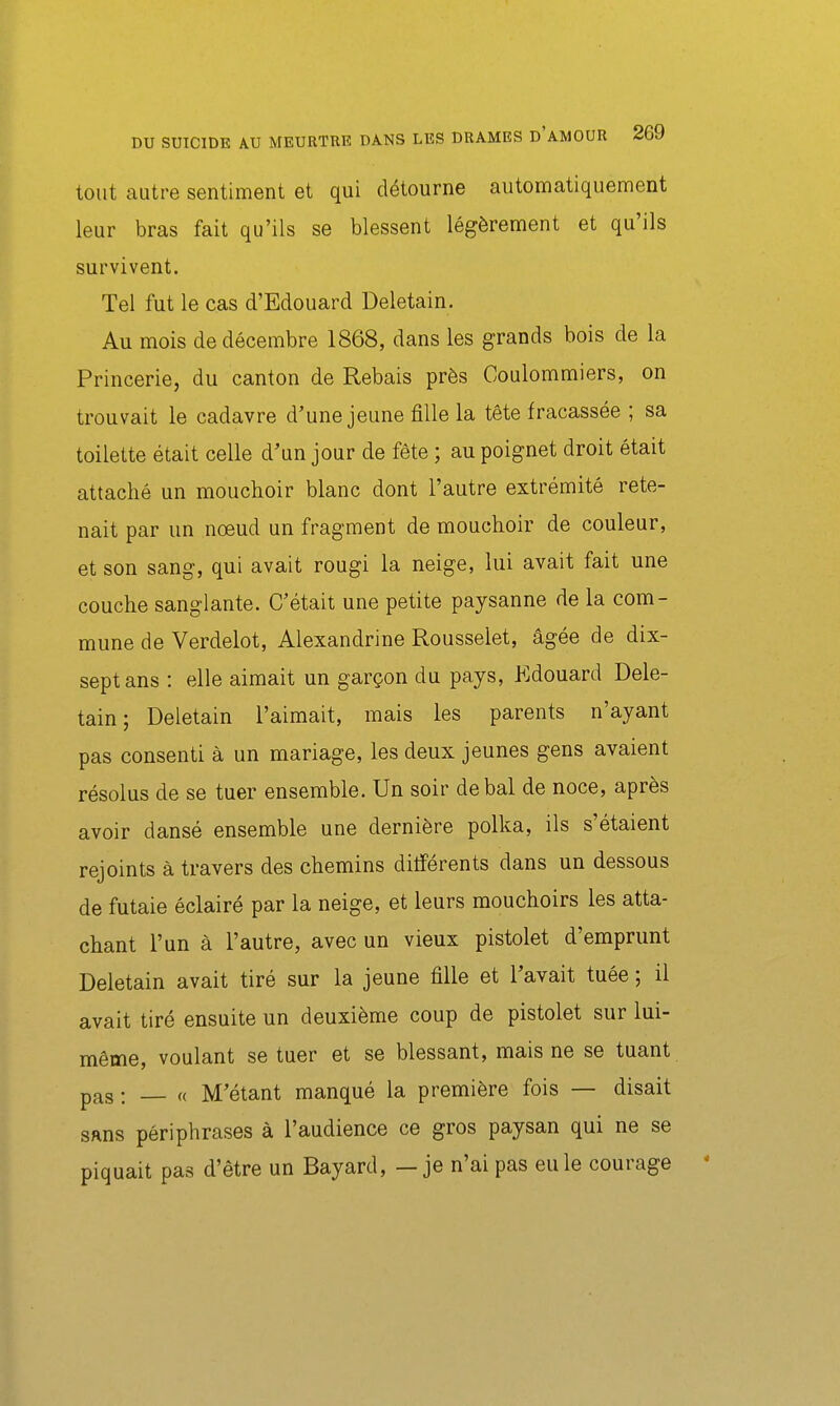 tout autre sentiment et qui détourne automatiquement leur bras fait qu'ils se blessent légèrement et qu'ils survivent. Tel fut le cas d'Edouard Deletain. Au mois de décembre 1868, dans les grands bois de la Princerie, du canton de Rebais près Coulommiers, on trouvait le cadavre d'une jeune fille la tête fracassée ; sa toilette était celle d'un jour de fête ; au poignet droit était attaché un mouchoir blanc dont l'autre extrémité rete- nait par un nœud un fragment de mouchoir de couleur, et son sang, qui avait rougi la neige, lui avait fait une couche sanglante. C'était une petite paysanne de la com- mune de Verdelet, Alexandrine Rousselet, âgée de dix- sept ans : elle aimait un garçon du pays, Edouard Dele- tain ; Deletain l'aimait, mais les parents n'ayant pas consenti à un mariage, les deux jeunes gens avaient résolus de se tuer ensemble. Un soir de bal de noce, après avoir dansé ensemble une dernière polka, ils s'étaient rejoints à travers des chemins ditîérents dans un dessous de futaie éclairé par la neige, et leurs mouchoirs les atta- chant l'un à l'autre, avec un vieux pistolet d'emprunt Deletain avait tiré sur la jeune fille et l'avait tuée ; il avait tiré ensuite un deuxième coup de pistolet sur lui- même, voulant se tuer et se blessant, mais ne se tuant pas : « M'étant manqué la première fois — disait sans périphrases à l'audience ce gros paysan qui ne se piquait pas d'être un Bayard, — je n'ai pas eu le courage «