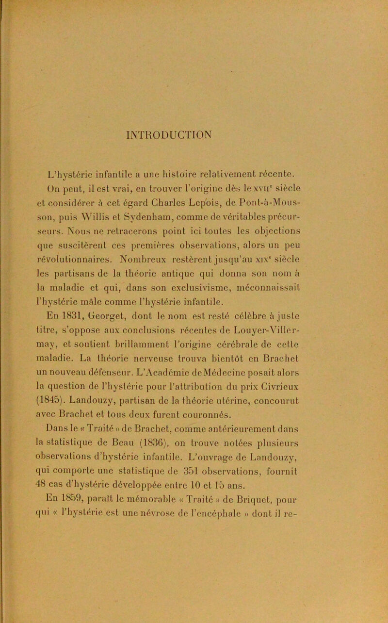 INTRODUCTION L’hystérie infantile a une histoire relativement récente. On peut, il est vrai, en trouver l’origine dès lexvii6 siècle et considérer à cet égard Charles Lep'ois, de Pont-à-Mous- son, puis Willis et Sydenham, comme de véritables précur- seurs. Nous ne retracerons point ici toutes les objections que suscitèrent ces premières observations, alors un peu révolutionnaires. Nombreux restèrent jusqu’au xixe siècle les partisans de la théorie antique qui donna son nom à la maladie et qui, dans son exclusivisme, méconnaissait l'hystérie môle comme l’hystérie infantile. En 1831, Georget, dont le nom est resté célèbre à juste titre, s’oppose aux conclusions récentes de Louyer-Yiller- may, et soutient brillamment l’origine cérébrale de celle maladie. La théorie nerveuse trouva bientôt en Brachet un nouveau défenseur. L’Académie de Médecine posait alors la question de l’hystérie pour l’attribution du prix Civricux (1845). Landouzy, partisan de la théorie utérine, concourut avec Brachet et tous deux furent couronnés. Dans le « Traité » de Brachet, comme antérieurement dans la statistique de Beau (1836), on trouve notées plusieurs observations d’hystérie infantile. L’ouvrage de Landouzy, qui comporte une statistique de 351 observations, fournit 48 cas d’hystérie développée entre 10 et 15 ans. En 1859, paraît le mémorable « Traité » de Briquet, pour qui « l’hystérie est une névrose de l’encéphale » dont il re-