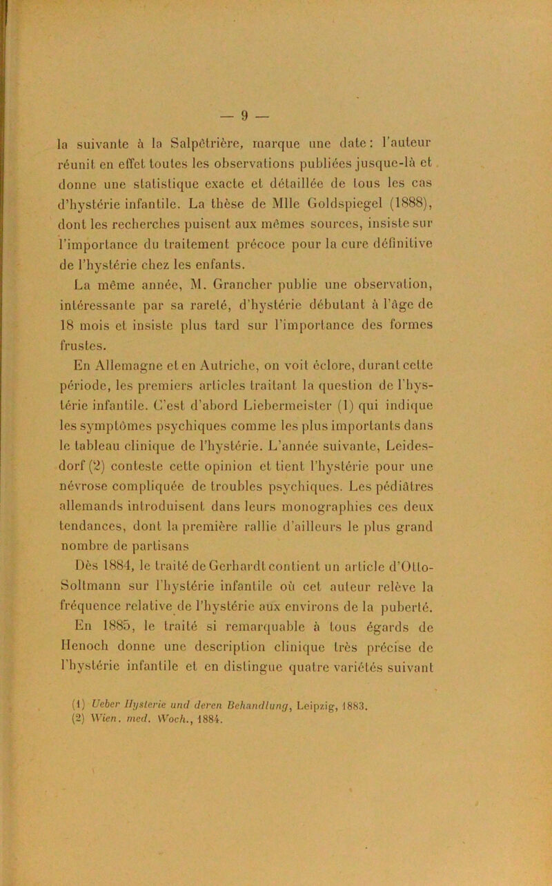 la suivante à la Salpêtrière, marque une date: l’auteur réunit en effet toutes les observations publiées jusque-là et donne une statistique exacte et détaillée de tous les cas d’hystérie infantile. La thèse de Mlle Goldspiegel (1888), dont les recherches puisent aux mêmes sources, insiste sur l’importance du traitement précoce pour la cure définitive de l’hystérie chez les enfants. La même année, M. Grancher publie une observation, intéressante par sa rareté, d’hystérie débutant à l’âge de 18 mois et insiste plus tard sur l'importance des formes frustes. En Allemagne et en Autriche, on voit éclore, durant cette période, les premiers articles traitant la question de 1 hys- térie infantile. C’est d’abord Liebcrmeister (1) qui indique les symptômes psychiques comme les plus importants dans le tableau clinique de l’hystérie. L’année suivante, Leides- dorf (2) conteste cette opinion et tient l’hystérie pour une névrose compliquée de troubles psychiques. Les pédiatres allemands introduisent dans leurs monographies ces deux tendances, dont la première rallie d’ailleurs le plus grand nombre de partisans Dès 1884, le traité de Gerhardt contient un article d’Otlo- Soltmann sur l’hystérie infantile où cet auteur relève la fréquence relative de l’hystérie aux environs de la puberté. En 1885, le traité si remarquable à tous égards de Henoch donne une description clinique très précise de 1 hystérie infantile et en distingue quatre variétés suivant (1) Ueber Ilyslerie uncl deren Behandlung, Leipzig, 1883. (2) Wien. med. Woch., 1884.