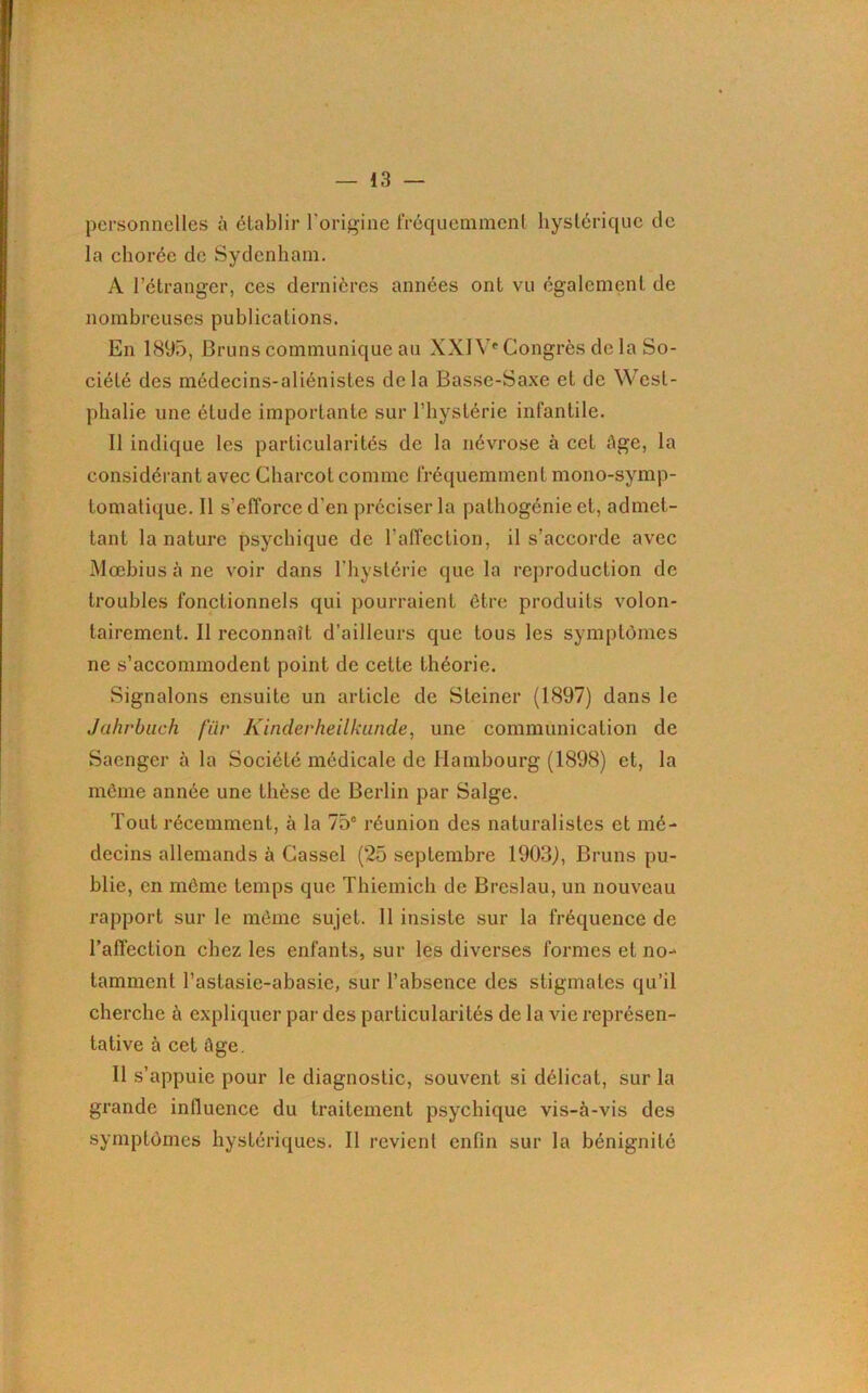 personnelles à établir l'origine fréquemment hystérique de la chorée de Sydenham. A l’étranger, ces dernières années ont vu également de nombreuses publications. En 1895, Bruns communique au XXI Yf Congrès de la So- ciété des médecins-aliénistes delà Basse-Saxe et de West- phalie une étude importante sur l’hystérie infantile. Il indique les particularités de la névrose à cet Age, la considérant avec Charcot comme fréquemment mono-symp- tomatique. Il s’efforce d'en préciser la pathogénie et, admet- tant la nature psychique de l'affection, il s’accorde avec Moebius à ne voir dans l’hystérie que la reproduction de troubles fonctionnels qui pourraient être produits volon- tairement. Il reconnaît d’ailleurs que tous les symptômes ne s’accommodent point de cette théorie. Signalons ensuite un article de Stcincr (1897) dans le Jahrbuch filr Kinderheilkunde, une communication de Saenger à la Société médicale de Hambourg (1898) et, la môme année une thèse de Berlin par Salge. Tout récemment, à la 75e réunion des naturalistes et mé- decins allemands à Gassel (25 septembre 1903), Bruns pu- blie, en môme temps que Thiemich de Breslau, un nouveau rapport sur le môme sujet. 11 insiste sur la fréquence de l’affection chez les enfants, sur les diverses formes et no- tamment l’astasie-abasie, sur l’absence des stigmates qu’il cherche à expliquer par des particularités de la vie représen- tative à cet Age. Il s’appuie pour le diagnostic, souvent si délicat, sur la grande influence du traitement psychique vis-à-vis des symptômes hystériques. Il revient enfin sur la bénignité