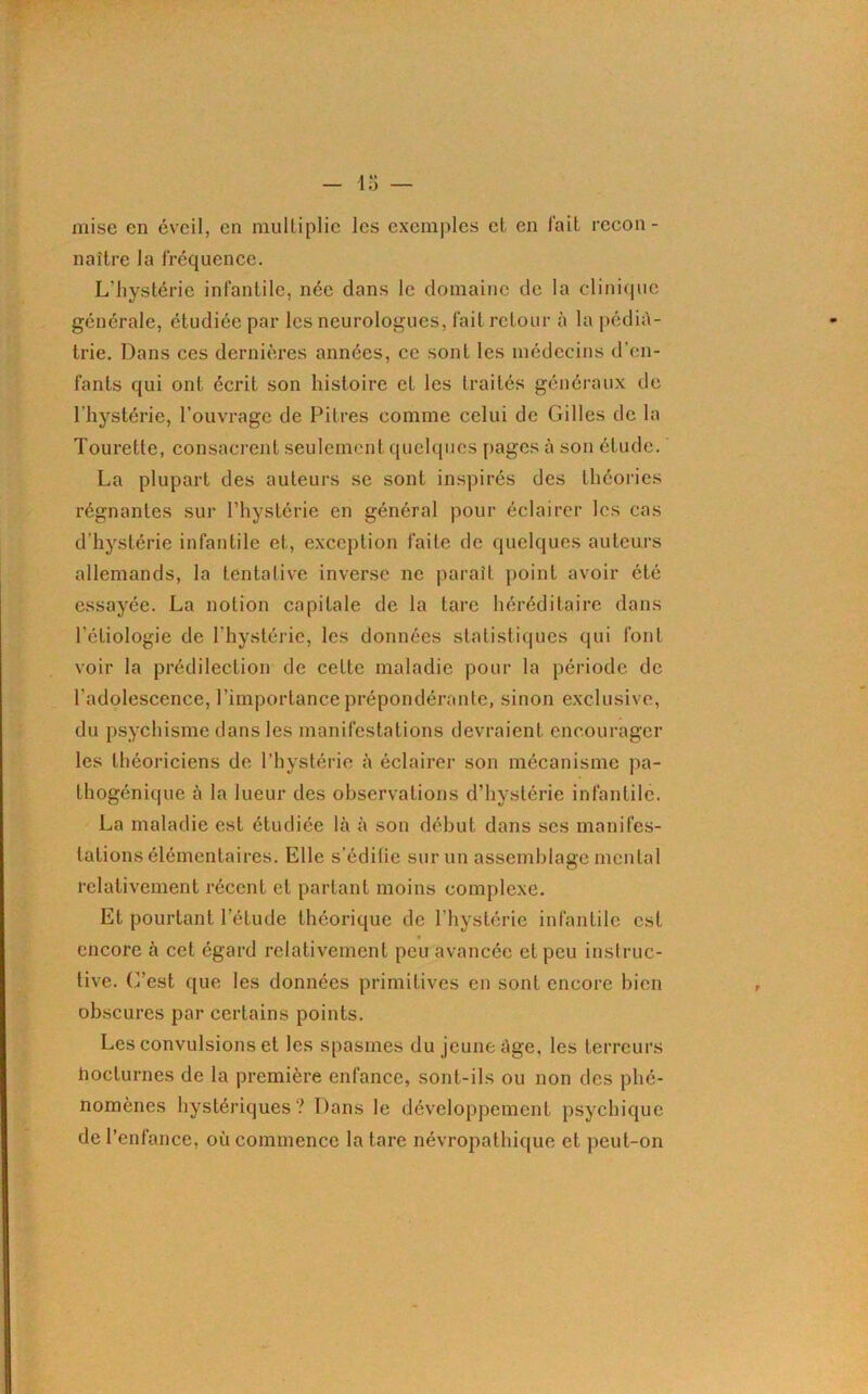 mise en éveil, en multiplie les exemples et en fait recon- naître la fréquence. L’hystérie infantile, née dans le domaine de la clinique générale, étudiée par les neurologues, fait retour à la pédia- trie. Dans ces dernières années, ce sont les médecins d’en- fants qui ont écrit son histoire et les traités généraux de l’hystérie, l’ouvrage de Pitres comme celui de Gilles de la Tourette, consacrent seulement quelques pages à sou étude. La plupart des auteurs se sont inspirés des théories régnantes sur l’hystérie en général pour éclairer les cas d’hystérie infantile et, exception faite de quelques auteurs allemands, la tentative inverse ne paraît point avoir été essayée. La notion capitale de la tare héréditaire dans l’étiologie de l’hystérie, les données statistiques qui font voir la prédilection de cette maladie pour la période de l’adolescence, l’importance prépondérante, sinon exclusive, du psychisme dans les manifestations devraient encourager les théoriciens de l’hystérie à éclairer son mécanisme pa- lhogénique à la lueur des observations d’hystérie infantile. La maladie est étudiée là à son début dans scs manifes- tations élémentaires. Elle s’édilic sur un assemblage mental relativement récent et partant moins complexe. Et pourtant leLude théorique de l’hystérie infantile est encore à cet égard relativement peu avancée et peu instruc- tive. C’est que les données primitives en sont encore bien obscures par certains points. Les convulsions et les spasmes du jeune âge, les terreurs lioclurnes de la première enfance, sont-ils ou non des phé- nomènes hystériques? Dans le développement psychique de l’enfance, où commence la tare névropathique et peut-on