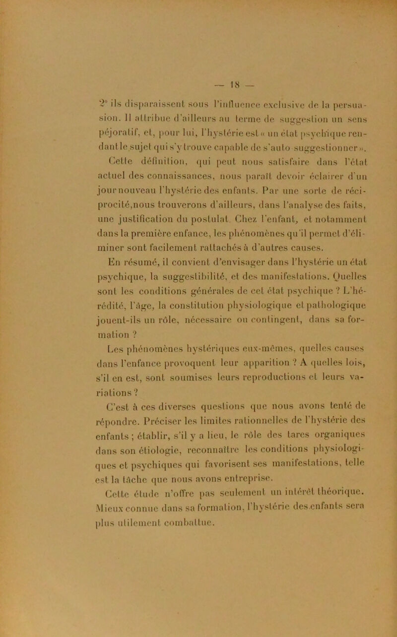 2° ils disparaissent sous l'influence exclusive de la persua- sion. 11 attribue d’ailleurs au terme de suggestion un sens péjoratif, et, pour lui, l’hystérie est « un état psychique ren- dant le sujet qui s’y trouve capable de s’auto suggestionner». Cette définition, qui peut nous satisfaire dans l’état actuel des connaissances, nous paraît devoir éclairer d'un jour nouveau l’hystérie des enfants. Par une sorte de réci- procité,nous trouverons d’ailleurs, dans l’analyse des faits, une justification du postulat. Chez l'enfant, et notamment dans la première enfance, les phénomènes qu’il permet d’éli- miner sont facilement rattachés à d'autres causes. En résumé, il convient d’envisager dans l’hystérie un état psychique, la suggestibilité, et des manifestations. Quelles sont les conditions générales de cet état psychique ? L’hé- rédité, l’Age, la constitution physiologique et pathologique jouent-ils un rôle, nécessaire ou contingent, dans sa for- mation ? Les phénomènes hystériques eux-mômes, quelles causes dans l’enfance provoquent leur apparition ? A quelles lois, s’il en est, sont soumises leurs reproductions et leurs va- riations ? C’est à ces diverses questions que nous avons tenté de répondre. Préciser les limites rationnelles de l'hystérie des enfants; établir, s'il y a lieu, le rôle des tares organiques dans son étiologie, reconnaître les conditions physiologi- ques et psychiques qui favorisent ses manifestations, telle est la tAche (pie nous avons entreprise. Cette étude n’offre pas seulement un intérêt théorique. Mieux connue dans sa formation, 1 hystérie des.cnfants sera plus utilement combattue.