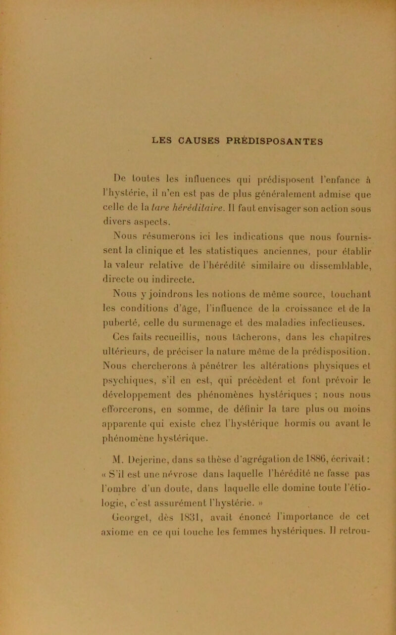 LES CAUSES PREDISPOSANTES De toutes les influences qui prédisposent l’enfance à l’hystérie, il n’en est pas de plus généralement admise que celle de la tare héréditaire. 11 faut envisager son action sous divers aspects. Nous résumerons ici les indications que nous fournis- sent la clinique et les statistiques anciennes, pour établir la valeur relative de l'hérédité similaire ou dissemblable, directe ou indirecte. Nous y joindrons les notions de même source, touchant les conditions d’âge, l'influence de la croissance et de la puberté, celle du surmenage et des maladies infectieuses. Ces faits recueillis, nous lâcherons, dans les chapitres ultérieurs, de préciser la nature même delà prédisposition. Nous chercherons à pénétrer les altérations physiques et psychiques, s’il en est, qui précèdent et font prévoir le développement des phénomènes hystériques ; nous nous efforcerons, en somme, de définir la lare plus ou moins apparente qui existe chez l'hystérique hormis ou avant le phénomène hystérique. M. Dejerine, dans sa thèse d'agrégation de 1886, écrivait : « S'il est une névrose dans laquelle l’hérédité ne fasse pas l’ombre d’un doute, dans laquelle elle domine toute l’étio- logie, c’est assurément l’hystérie. » (ieorget, dès 1831, avait énoncé l’importance de cet axiome en ce qui louche les femmes hystériques. 11 retrou-