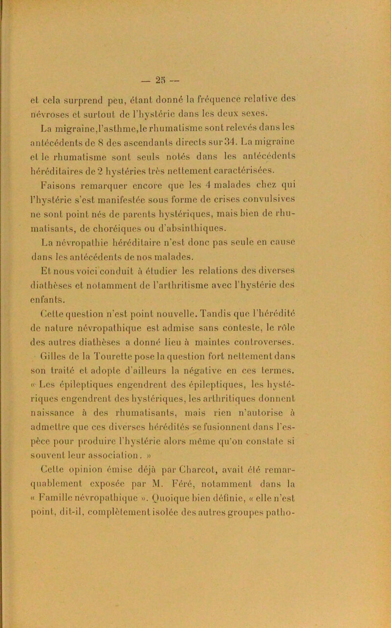 et cela surprend peu, étant donné la fréquence relative des névroses et surtout de l’hystérie dans les deux sexes. La migraine,l’asthme,le rhumatisme sont relevés dans les antécédents de 8 des ascendants directs sur 34. La migraine et le rhumatisme sont seuls notés dans les antécédents héréditaires de 2 hystéries très nettement caractérisées. Faisons remarquer encore que les 4 malades chez qui l’hystérie s’est manifestée sous forme de crises convulsives ne sont point nés de parents hystériques, mais bien de rhu- matisants, de choréiques ou d’absinthiques. La névropathie héréditaire n’est donc pas seule en cause dans les antécédents de nos malades. Et nous voici conduit à étudier les relations des diverses diathèses et notamment de l’arthritisme avec l’hystérie des enfants. Cette question n'est point nouvelle. Tandis que l’hérédité de nature névropathique est admise sans conteste, le rôle des autres diathèses a donné lieu à maintes controverses. Gilles de la Tourette pose la question fort nettement dans son traité et adopte d’ailleurs la négative en ces termes. « Les épileptiques engendrent des épileptiques, les hysté- riques engendrent des hystériques, les arthritiques donnent naissance à des rhumatisants, mais rien n’autorise à admettre que ces diverses hérédités se fusionnent dans l’es- pèce pour produire l’hystérie alors même qu’on constate si souvent leur association. » Cette opinion émise déjà par Charcot, avait été remar- quablement exposée par M. Féré, notamment dans la « Famille névropathique ». Quoique bien définie, «ellen’est point, dit-il, complètement isolée des autres groupes patho-