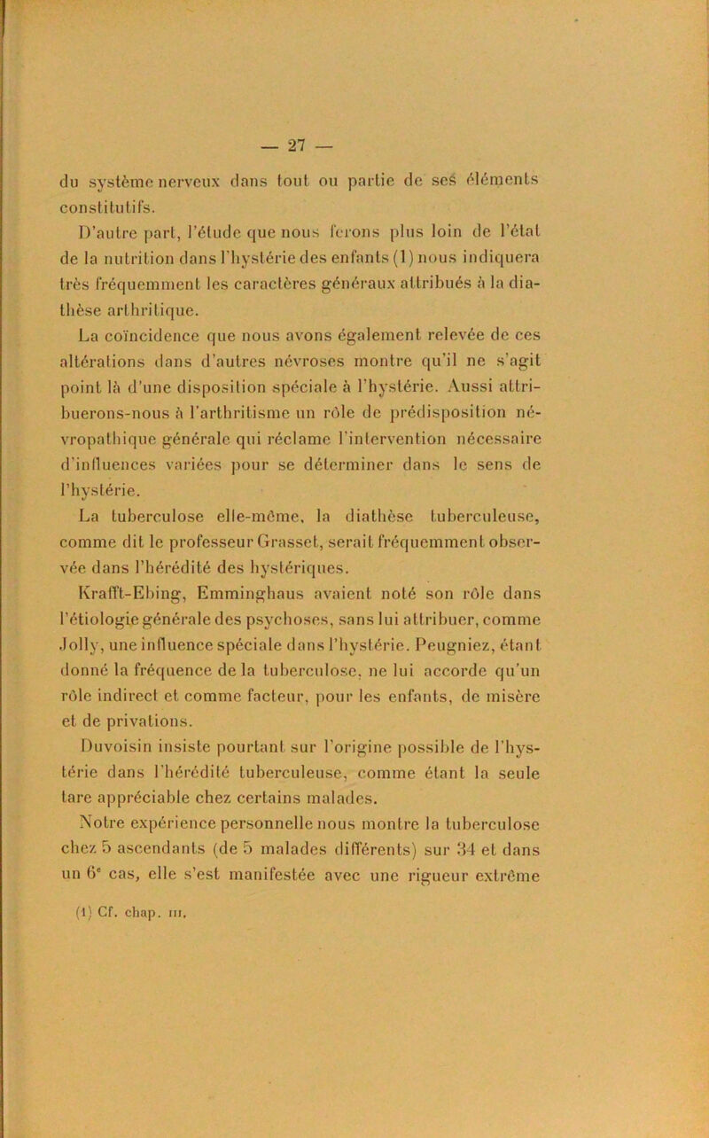 du système nerveux dans tout ou partie de seS éléments constitutifs. D’autre part, l’élude que nous ferons plus loin de l’état de la nutrition dans l'hystérie des enfants (1) nous indiquera très fréquemment les caractères généraux attribués à la dia- thèse arthritique. La coïncidence que nous avons également relevée de ces altérations dans d’autres névroses montre qu’il ne s’agit point là d’une disposition spéciale à l’hystérie. Aussi attri- buerons-nous à l’arthritisme un rôle de prédisposition né- vropathique générale qui réclame l’intervention nécessaire d’influences variées pour se déterminer dans le sens de l’hystérie. La tuberculose elle-même, la diathèse tuberculeuse, comme dit le professeur Grasset, serait fréquemment obser- vée dans l’hérédité des hystériques. Krafft-Ebing, Emminghaus avaient noté son rôle dans l’étiologie générale des psychoses, sans lui attribuer, comme .lolly, une influence spéciale dans l’hystérie. Peugniez, étant donné la fréquence de la tuberculose, ne lui accorde qu’un rôle indirect et comme facteur, pour les enfants, de misère et de privations. Duvoisin insiste pourtant sur l’origine possible de l’hys- térie dans l’hérédité tuberculeuse, comme étant la seule tare appréciable chez certains malades. Notre expérience personnelle nous montre la tuberculose chez 5 ascendants (de 5 malades différents) sur 34 et dans un 6e cas, elle s’est manifestée avec une rigueur extrême (i) Cf. chap. ni.