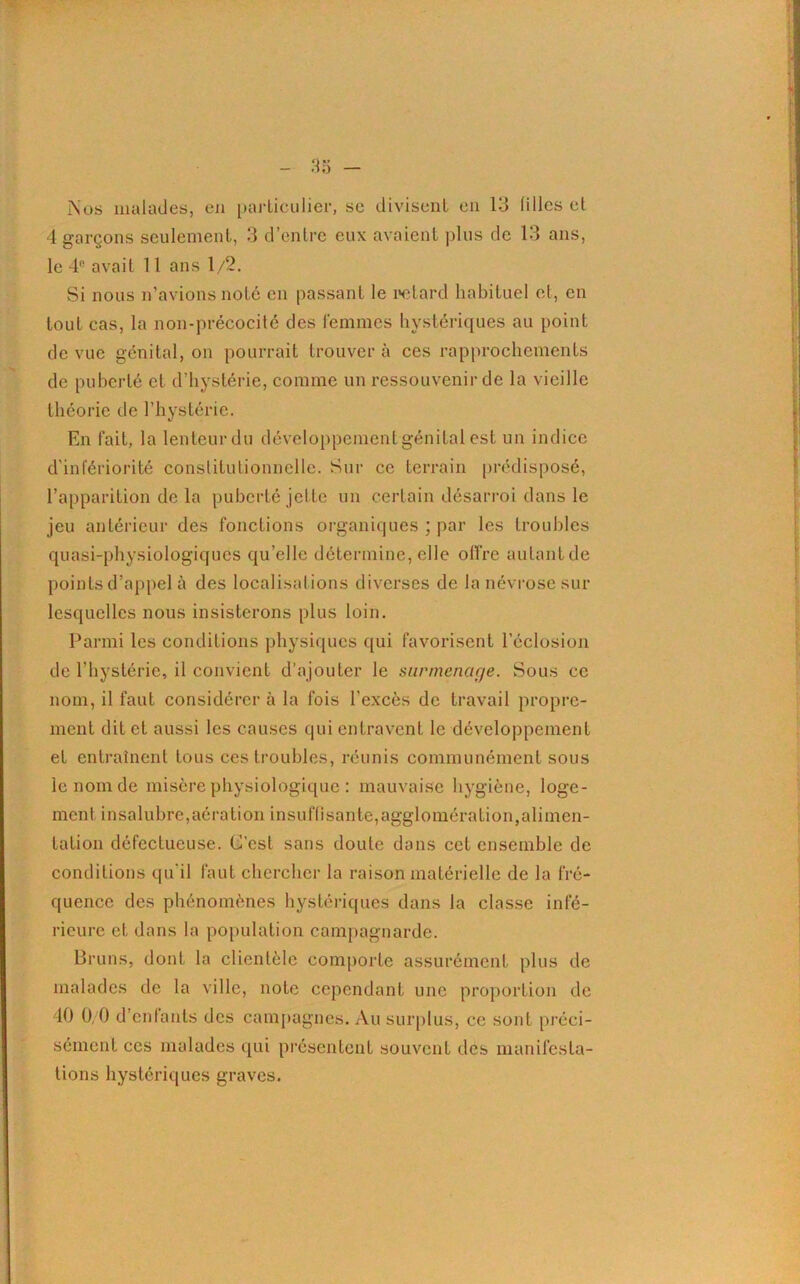 j\'os malades, en particulier, sc divisent en 13 filles et 4 garçons seulement, 3 d’entre eux avaient plus de 13 ans, le 4fi avait 11 ans 1/2. Si nous n’avions noté en passant le retard habituel et, en tout cas, la non-précocité des femmes hystériques au point de vue génital, on pourrait trouver à ces rapprochements de puberté et d’hystérie, comme un ressouvenir de la vieille théorie de l’hystérie. En fait, la lenteur du développement génital est un indice d'infériorité constitutionnelle. Sur ce terrain prédisposé, l’apparition de la puberté jette un certain désarroi dans le jeu antérieur des fonctions organiques ; par les troubles quasi-physiologiques qu’elle détermine, elle offre autant de points d’appel à des localisations diverses de la névrose sur lesquelles nous insisterons plus loin. Parmi les conditions physiques qui favorisent l’éclosion de l’hystérie, il convient d’ajouter le surmenage. Sous ce nom, il faut considérer à la fois l’excès de travail propre- ment dit et aussi les causes qui entravent le développement et entraînent tous ces troubles, réunis communément sous le nom de misère physiologique : mauvaise hygiène, loge- ment insalubre,aération insuflisante,agglomération,alimen- tation défectueuse. C’est sans doute dans cet ensemble de conditions qu’il faut chercher la raison matérielle de la fré- quence des phénomènes hystériques dans la classe infé- rieure et dans la population campagnarde. Bruns, dont la clientèle comporte assurément plus de malades de la ville, note cependant une proportion de 40 0,0 d’enfants des campagnes. Au surplus, ce sont préci- sément ces malades qui présentent souvent des manifesta- tions hystériques graves.