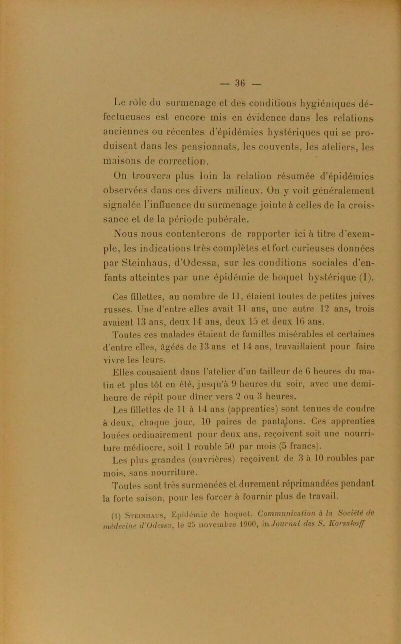 Le rôle du surmenage cl des conditions hygiéniques dé- fectueuses est encore mis en évidence dans les relations anciennes ou récentes d'épidémies hystériques qui se pro- duisent dans les pensionnats, les couvents, les ateliers, les maisons de correction. Un trouvera pi us loin la relation résumée d’épidémies observées dans ces divers milieux. On y voit généralement signalée l'influence du surmenage jointe à celles de la crois- sance et de la période pubérale. Nous nous contenterons de rapporter ici à titre d’exem- ple, les indications très complètes et fort curieuses données par Steinhaus, d'Odessa, sur les conditions sociales d’en- fants atteintes par une épidémie de hoquet hystérique (1). Ces fillettes, au nombre de 11, étaient tonies de petites juives russes. Une d’entre elles avait 11 ans, une autre 12 ans, trois avaient 13 ans, deux 14 ans, deux 15 et deux 16 ans. Toutes ces malades étaient de familles misérables et certaines d’entre elles, figées de 13 ans et 14 ans, travaillaient pour faire vivre les leurs. Elles cousaient dans l’atelier d’un tailleur de 6 heures du ma- lin et plus tôt en été, jusqu’à 9 heures du soir, avec une demi- heure de répit pour dîner vers 2 ou 3 heures. Les fillettes de 11 à 14 ans (apprenties) sont tenues de coudre à deux, chaque jour, 10 paires de pantalons. Ces apprenties louées ordinairement pour deux ans, reçoivent soit une nourri- ture médiocre, soit 1 rouble .>0 par mois (5 francs). Les plus grandes (ouvrières) reçoivent de 3 à 10 roubles par mois, sans nourriture. Toutes sont très surmenées et durement réprimandées pendant la forte saison, pour les forcer à fournir plus de travail. (1) Steinhaus, Epidémie de hoquet. Communication A la Société de médecine d'Odessa, le 2o novembre 11*00, in Journal des S. Korsakoff