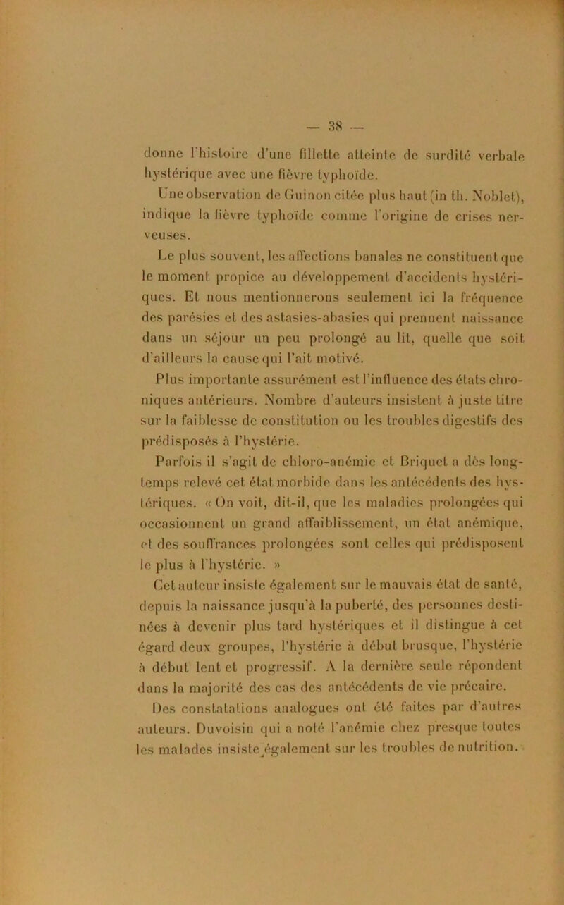 donne 1 histoire d’une fillette atteinte de surdité verbale hystérique avec une fièvre typhoïde. Une observation de Guinon citée plushaut(in th. Noblet), indique la fièvre typhoïde comme l’origine de crises ner- veuses. Le plus souvent, les affections banales ne constituent que le moment propice au développement d’accidents hystéri- ques. Et nous mentionnerons seulement ici la fréquence des parésies et des astasies-abasies qui prennent naissance dans un séjour un peu prolongé au lit. quelle que soit d'ailleurs la cause qui l’ait motivé. Plus importante assurément est l'influence des états chro- niques antérieurs. Nombre d’auteurs insistent à juste litre sur la faiblesse de constitution ou les troubles digestifs des prédisposés à l’hystérie. Parfois il s’agit de chloro-anémie et Briquet a dès long- temps relevé cet état morbide dans les antécédents des hys- tériques. «On voit, dit-il, que les maladies prolongées qui occasionnent un grand affaiblissement, un état anémique, et des souffrances prolongées sont celles cpii prédisposent le plus à l’hystérie. » Cet auteur insiste également sur le mauvais état de santé, depuis la naissance jusqu’à la puberté, des personnes desti- nées à devenir plus tard hystériques et il distingue à cet égard deux groupes, l’hystérie à début brusque, l’hystérie à début lent et progressif. A la dernière seule répondent dans la majorité des cas des antécédents de vie précaire. Des constatations analogues ont été faites par d’autres auteurs. Duvoisin qui a noté l'anémie chez presque toutes les malades insiste également sur les troubles de nutrition. a Q