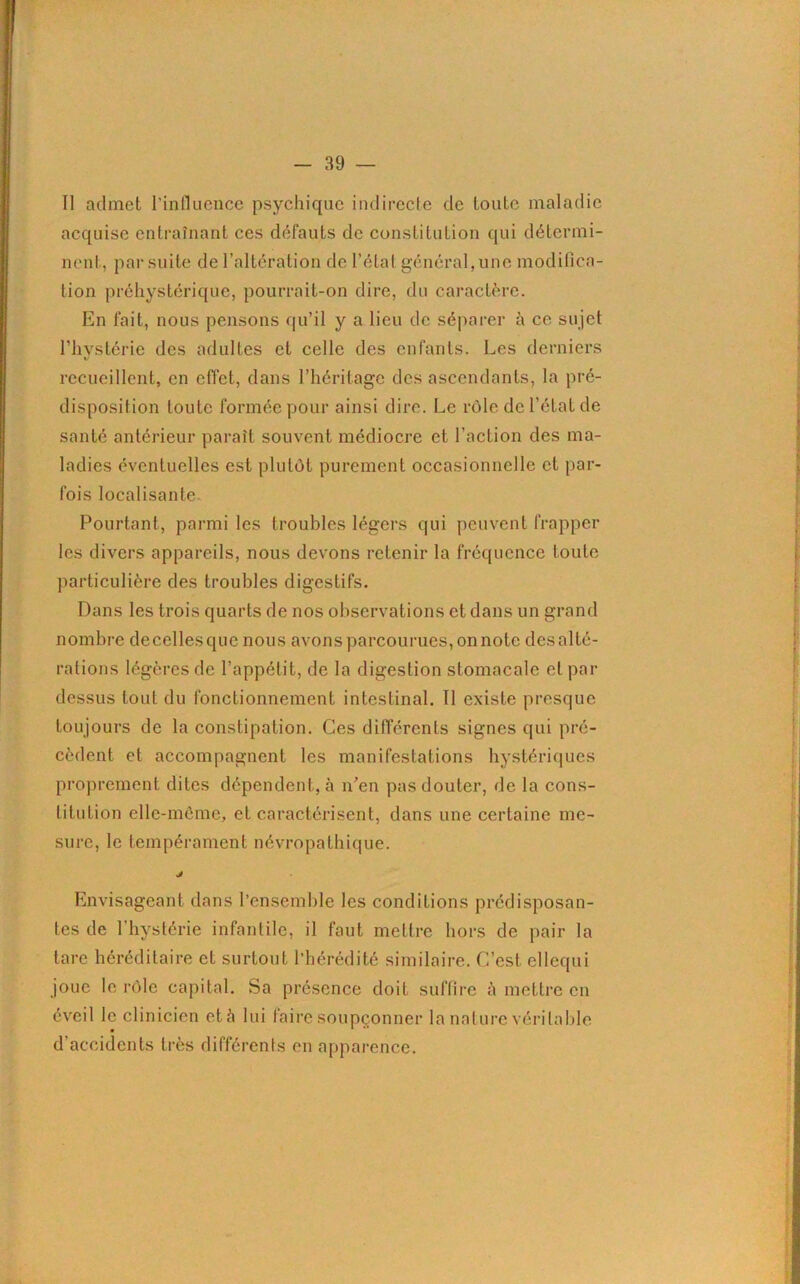 II admet l'influence psychique indirecte de toute maladie acquise entraînant ces défauts de constitution qui détermi- nent, par suite de l’altération de l’état général, une modifica- tion préhystérique, pourrait-on dire, du caractère. En fait, nous pensons qu’il y a lieu de séparer à ce sujet l’hystérie des adultes et celle des enfants. Les derniers recueillent, en effet, dans l’héritage des ascendants, la pré- disposition toute formée pour ainsi dire. Le rôle de l’état de santé antérieur paraît souvent médiocre et l’action des ma- ladies éventuelles est plutôt purement occasionnelle et par- fois localisante. Pourtant, parmi les troubles légers qui peuvent frapper les divers appareils, nous devons retenir la fréquence toute particulière des troubles digestifs. Dans les trois quarts de nos observations et dans un grand nombre de celles que nous avons parcourues, on note des alté- rations légères de l’appétit, de la digestion stomacale et par dessus tout du fonctionnement intestinal. Il existe presque toujours de la constipation. Ces différents signes qui pré- cèdent et accompagnent les manifestations hystériques proprement dites dépendent, à n’en pas douter, de la cons- litution elle-même, et caractérisent, dans une certaine me- sure, le tempérament névropathique. J Envisageant dans l’ensemble les conditions prédisposan- tes de l’hystérie infantilc, il faut mettre hors de pair la tare héréditaire et surtout l’hérédité similaire. C’est ellequi joue le rôle capital. Sa présence doit suffire à mettre en éveil le clinicien et à lui faire soupçonner la nature véritable d’accidents très différents en apparence.