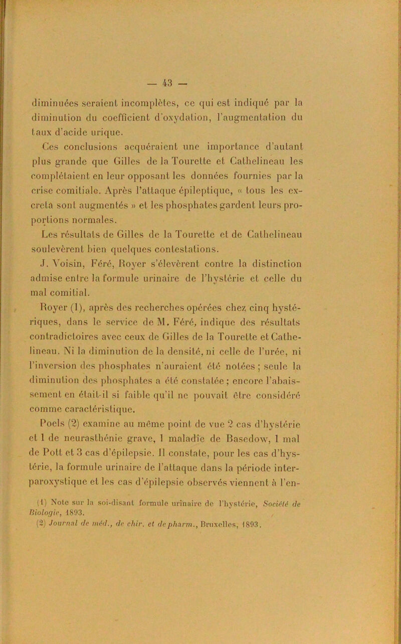 diminuées seraient incomplètes, ce qui est indiqué par la diminution du coefficient d’oxydation, l’augmentation du taux d'acide urique. Ces conclusions acquéraient une importance d’autant plus grande que Gilles de la Tourctte et Cathelineau les complétaient en leur opposant les données fournies par la crise comitiale. Après l’attaque épileptique, « tous les ex- créta sont augmentés » et les phosphates gardent leurs pro- portions normales. Les résultats de Gilles de la Tourette et de Cathelineau soulevèrent bien quelques contestations. J. Voisin, Féré, Royer s’élevèrent contre la distinction admise entre la formule urinaire de l’hystérie et celle du mal comitial. Royer (1), après des recherches opérées chez cinq hysté- riques, dans le service de M. Féré, indique des résultats contradictoires avec ceux de Gilles de la Tourette etCathe- lineau. Ni la diminution de la densité, ni celle de l’urée, ni l’inversion des phosphates n’auraient été notées ; seule la diminution des phosphates a été constatée; encore l’abais- sement en était-il si faible qu’il ne pouvait être considéré comme caractéristique. Poels (2) examine au même point de vue 2 cas d’hystérie cl 1 de neurasthénie grave, 1 maladie de Basedow, 1 mal de Pott et 3 cas d’épilepsie. 11 constate, pour les cas d’hys- térie, la formule urinaire de l’attaque dans la période inter- paroxystique et les cas d’épilepsie observés viennent à l’en- (1) Note sur la soi-disant formule urinaire do l’hystérie, Société (le Biologie, 1803. (2) Journal cle médde chir. et depharm., Bruxelles, 1893.