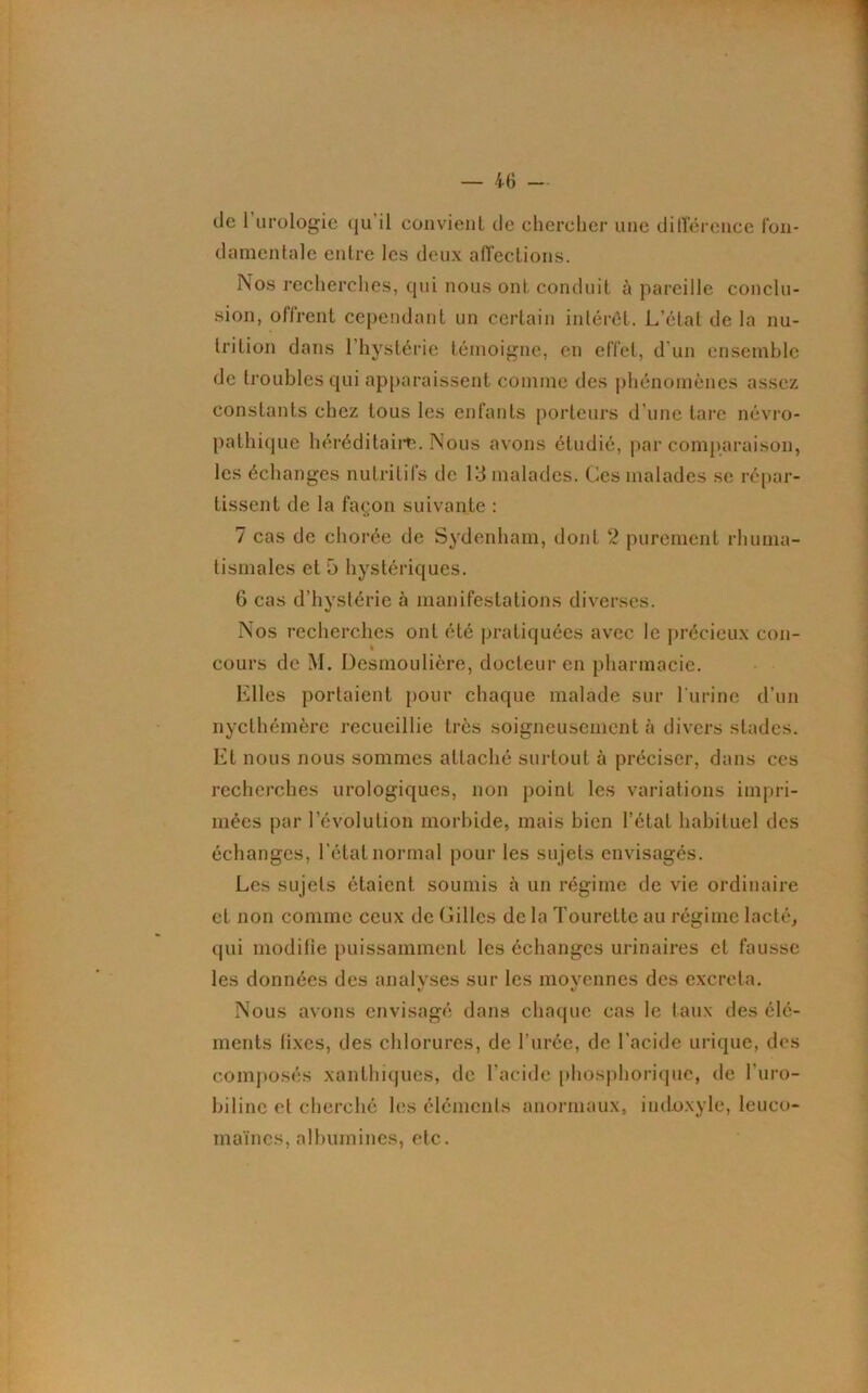 de 1 urologie qu il convient de chercher une différence fon- damentale entre les deux affections. Nos recherches, qui nous ont conduit à pareille conclu- sion, offrent cependant un certain intérêt. L’étal delà nu- trition dans 1 hystérie témoigne, en effet, d'un ensemble de troubles qui apparaissent comme des phénomènes assez constants chez tous les enfants porteurs d’une tare névro- pathique héréditaire. Nous avons étudié, par comparaison, les échanges nutritifs de 13 malades. Ces malades se répar- tissent de la façon suivante : 7 cas de chorée de Sydenham, dont 2 purement rhuma- tismales et 5 hystériques. 6 cas d’hystérie à manifestations diverses. Nos recherches ont été pratiquées avec le précieux con- cours de M. Desmoulière, docteur en pharmacie. Elles portaient pour chaque malade sur l'urine d’un nycthémère recueillie très soigneusement à divers stades. Et nous nous sommes attaché surtout à préciser, dans ces recherches urologiques, non point les variations impri- mées par révolution morbide, mais bien l’état habituel des échanges, l'état normal pour les sujets envisagés. Les sujets étaient soumis à un régime de vie ordinaire et non comme ceux de Gilles de la Tourette au régime lacté, qui modifie puissamment les échanges urinaires et fausse les données des analyses sur les moyennes des excrcla. Nous avons envisagé dans chaque cas le taux des élé- ments fixes, des chlorures, de l’urée, de l'acide urique, des composés xanthiques, de l’acide phosphorique, de l'uro- biline et cherché les éléments anormaux, iudoxyle, leuco- maïnes, albumines, etc.