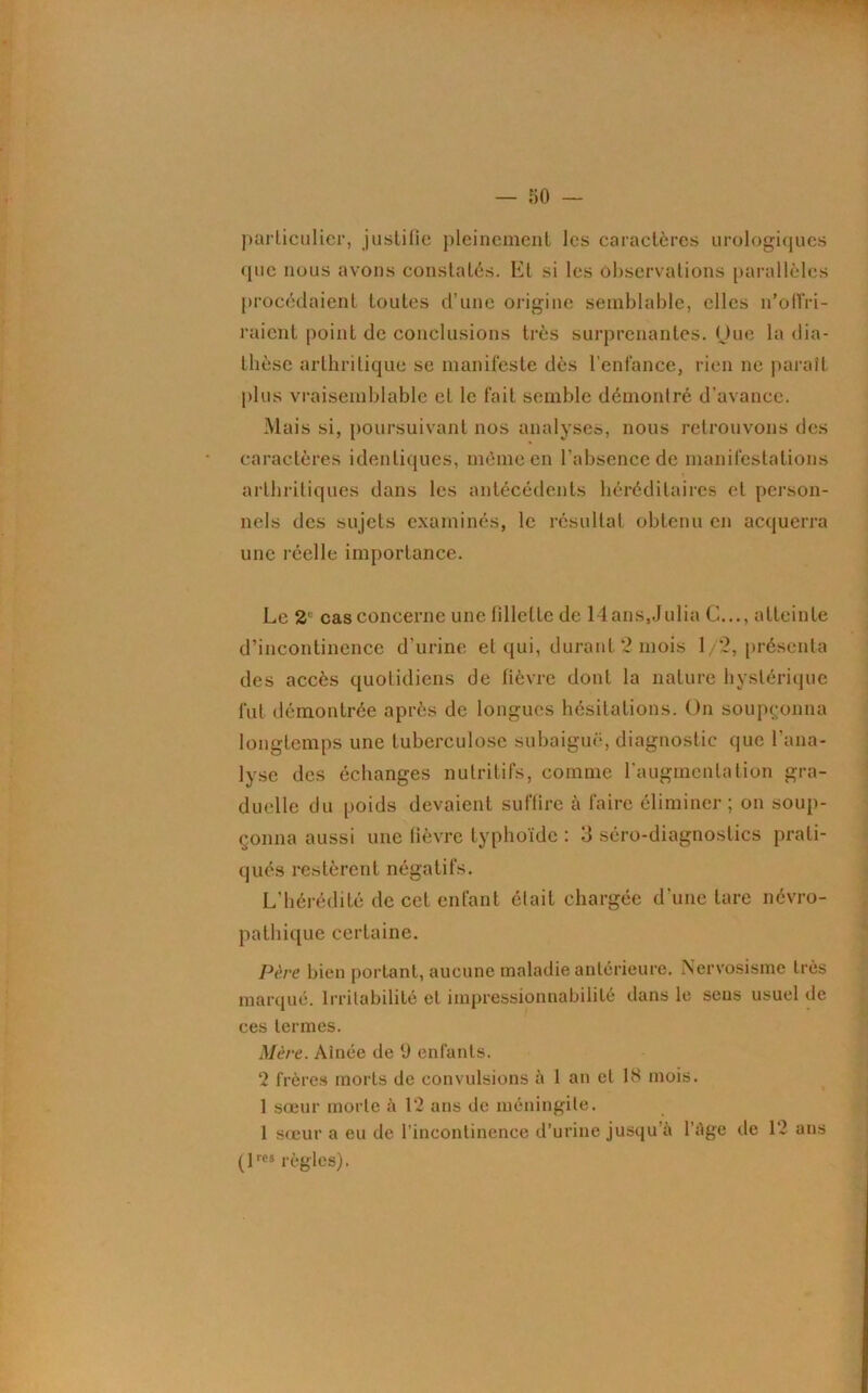 particulier, justifie pleinement les caractères urologiques (pic nous avons constatés. El si les observations parallèles procédaient toutes d’une origine semblable, elles n’offri- raient point de conclusions très surprenantes. Ouc la dia- thèse arthritique se manifeste dès l’enfance, rien ne paraît plus vraisemblable et le fait semble démontré d'avance. Mais si, poursuivant nos analyses, nous retrouvons des caractères identiques, même en l’absence de manifestations arthritiques dans les antécédents héréditaires et person- nels des sujets examinés, le résultat obtenu en acquerra une réelle importance. Le 2' cas concerne une fillette de llans.Julia G..., atteinte d’incontinence d’urine et qui, durant 2 mois 1/2, présenta des accès quotidiens de fièvre dont la nature hystérique fut démontrée après de longues hésitations. On soupçonna longtemps une tuberculose subaiguë, diagnostic que l’ana- lyse des échanges nutritifs, comme l’augmentation gra- duelle du poids devaient suffire à faire éliminer; on soup- çonna aussi une fièvre typhoïde : 3 séro-diagnostics prati- qués restèrent négatifs. L’hérédité de cet enfant était chargée d’une tare névro- pathique certaine. Père bien portant, aucune maladie antérieure. Nervosisme très marqué. Irritabilité et impressionnabilité dans le seus usuel de ces termes. Mère. Ainée de 9 enfants. 2 frères morts de convulsions à 1 an et 18 mois. 1 sœur morte à 12 ans de méningite. 1 sœur a eu de l’incontinence d’urine jusqu ii l’âge de 12 ans (1res règles).