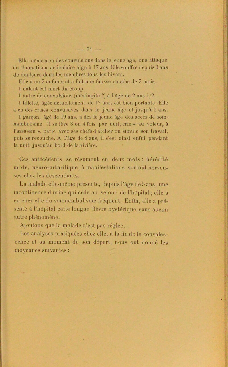 Elle-même a eu des convulsions dans le jeune âge, une attaque de rhumatisme articulaire aigu à 17 ans. Elle souffre depuis 3 ans de douleurs dans les membres tous les hivers. Elle a eu 7 enfants et a fait une fausse couche de 7 mois. 1 enfant est mort du croup. 1 autre de convulsions (méningite ?) à l’âge de 2 ans 1/2. 1 fillette, âgée actuellement de 17 ans, est bien portante. Elle a eu des crises convulsives dans le jeune âge et jusqu’au ans. 1 garçon, âgé de 19 ans, a dès le jeune âge des accès de som- nambulisme. 11 se lève 3 ou 4 fois par nuit, crie « au voleur, à l’assassin », parle avec ses chefs d’atelier ou simule son travail, puis se recouche. A l’âge de 8 ans, il s’est ainsi enfui pendant la nuit, jusqu’au bord de la rivière. Ces antécédents se résument en deux mots : hérédité mixte, neuro-arthritique, à manifestations surtout nerveu- ses chez les descendants. La malade elle-même présente, depuis l’âge de 5 ans, une incontinence d'urine qui cède au séjour de l’hôpital ; elle a eu chez elle du somnambulisme fréquent. Enfin, elle a pré- senté à l’hôpital cette longue fièvre hystérique sans aucun autre phénomène. Ajoutons que la malade n’est pas réglée. Les analyses pratiquées chez elle, à la fin de la convales- cence et au moment de son départ, nous ont donné les moyennes suivantes :