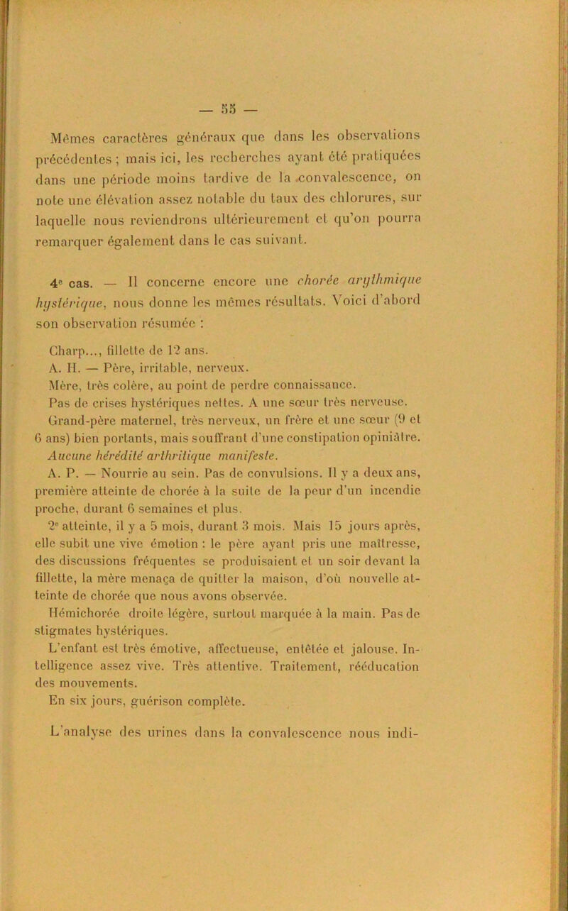 — 00 — Mêmes caractères généraux que dans les observations précédentes ; mais ici, les recherches ayant été pratiquées dans une période moins tardive de la .convalescence, on note une élévation assez notable du taux des chlorures, sur laquelle nous reviendrons ultérieurement et qu’on pourra remarquer également dans le cas suivant. 4« cas. — H concerne encore une chorée arythmique hystérique, nous donne les mêmes résultats. N oici d abord son observation résumée : Charp..., fillette de 12 ans. A. H. — Père, irritable, nerveux. Mère, très colère, au point de perdre connaissance. Pas de crises hystériques nettes. A une sœur très nerveuse. Grand-père maternel, très nerveux, un frère et une sœur (9 et 0 ans) bien portants, mais souffrant d’une constipation opiniâtre. Aucune hérédité arthritique manifeste. A. P. — Nourrie au sein. Pas de convulsions. Il y a deux ans, première atteinte de chorée à la suite de la peur d’un incendie proche, durant 6 semaines et plus. 2e atteinte, il y a 5 mois, durant 3 mois. Mais 15 jours après, elle subit une vive émotion : le père ayant pris une maîtresse, des discussions fréquentes se produisaient et un soir devant la fillette, la mère menaça de quitter la maison, d’ou nouvelle at- teinte de chorée que nous avons observée. Hémichorée droite légère, surtout marquée à la main. Pas de stigmates hystériques. L’enfant est très émotive, affectueuse, entêtée et jalouse. In- telligence assez vive. Très attentive. Traitement, rééducation des mouvements. En six jours, guérison complète. L analyse des urines dans la convalescence nous indi-