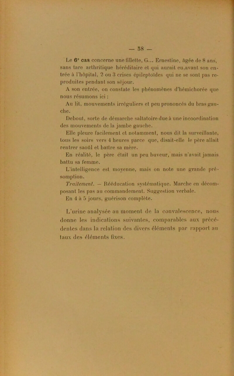 Le 6e cas concerne une fillette. G... Ernesline, Agée de 8 ans, sans lare arthritique héréditaire et qui aurait eu,avant son en- trée à l'hôpital, 2 ou 3 crises épileptoïdes qui ne se sont pas re- produites pendant son séjour. A son entrée, on constate les phénomènes d’hémichorée que nous résumons ici : Au lit, mouvements irréguliers et peu prononcés du bras gau- che. Debout, sorte de démarche saltatoire due à une incoordination des mouvements de la jambe gauche. Elle pleure facilement et notamment, nous dit la surveillante, tous les soirs vers 4 heures parce que, disait-elle le père allait rentrer saoûl et battre sa mère. En réalité, le père était un peu buveur, mais n’avait jamais battu sa femme. L’intelligence est moyenne, mais on note une grande pré- somption. Traitement. — Rééducation systématique. Marche en décom- posant les pas au commandement. Suggestion verbale. En 4 à 5 jours, guérison complète. L’urine analysée au moment de la convalescence, nous donne les indications suivantes, comparables aux précé- dentes dans la relation des divers éléments par rapport au taux des éléments fixes.
