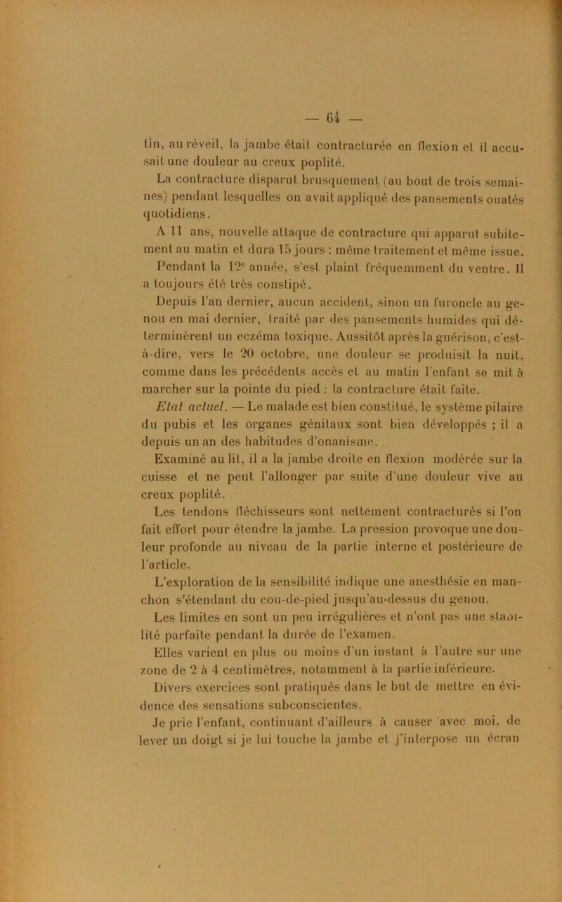 lin, au réveil, la jambe élail contracturée en flexion et il accu- sait une douleur au creux poplité. La contracture disparut brusquement (au bout de trois semai- nes) pendant lesquelles on avait appliqué des pansements ouatés quotidiens. A 11 ans, nouvelle attaque de contracture qui apparut subite- ment au matin et dura 15 jours : même traitement et même issue. Pendant la 12e année, s’est plaint fréquemment du ventre. Il a toujours été très constipé. Depuis l’an dernier, aucun accident, sinon un furoncle au ge- nou en mai dernier, traité par des pansements humides qui dé- terminèrent un eczéma toxique. Aussitôt après la guérison, c'est- à-dire, vers le 20 octobre, une douleur se produisit la nuit, comme dans les précédents accès et au matin l’enfant se mit à marcher sur la pointe du pied : la contracture était faite. Etal actuel. — Le malade est bien constitué, le système pilaire du pubis et les organes génitaux sont bien développés ; il a depuis un an des habitudes d’onanisme. Examiné au lit, il a la jambe droite en flexion modérée sur la cuisse et ne peut l’allonger par suite d'une douleur vive au creux poplité. Les tendons fléchisseurs sont nettement contracturés si l’on fait effort pour étendre la jambe. La pression provoque une dou- leur profonde au niveau de la partie interne et postérieure de l’article. L’exploration de la sensibilité indique une anesthésie en man- chon s’étendant du cou-de-pied jusqu’au-dessus du genou. Les limites en sont un peu irrégulières et n’ont pas une slaoi- lilé parfaite pendant la durée de l’examen. Elles varient en plus ou moins d’un instant à l’autre sur une zone de 2 à 4 centimètres, notamment à la partie inférieure. Divers exercices sont pratiqués dans le but de mettre en évi- dence des sensations subconscientes. Je prie l’enfant, continuant d’ailleurs à causer avec moi, de lever un doigt si je lui touche la jambe et j’interpose un écran