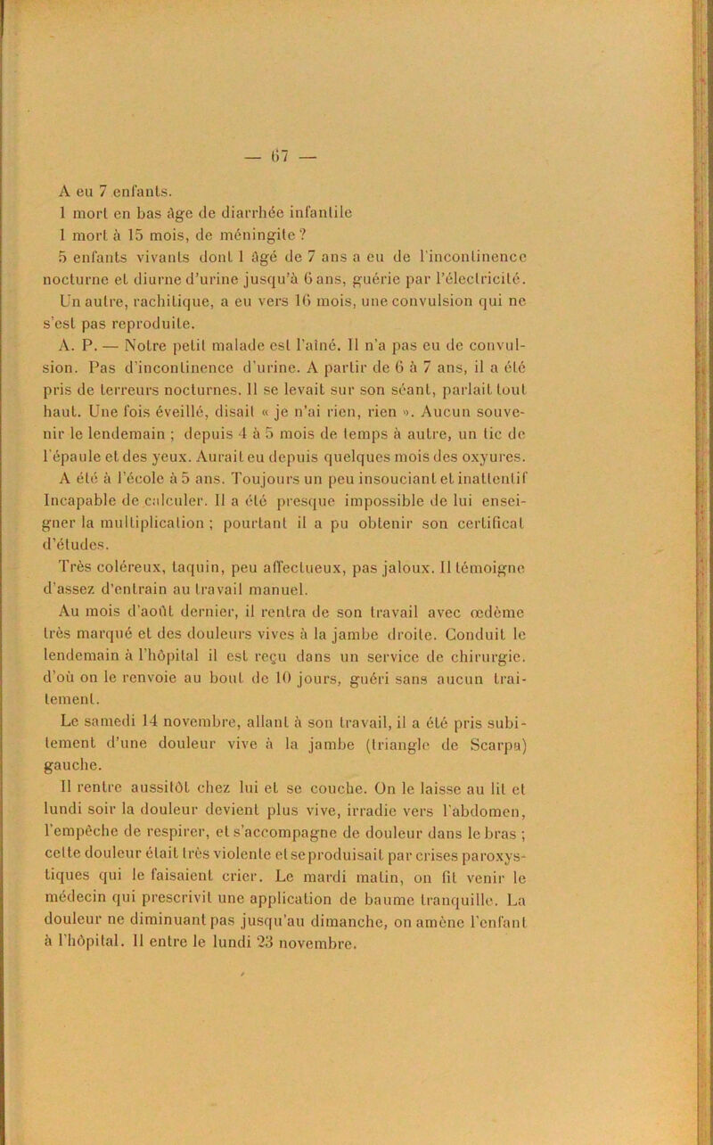 A eu 7 enfants. 1 mort en bas âge de diarrhée infantile I mort à 15 mois, de méningite? 5 enfants vivants dont 1 âgé de 7 ans a eu de l'incontinence nocturne et diurne d’urine jusqu’à dans, guérie par l’électricité. Un autre, rachitique, a eu vers 16 mois, une convulsion qui ne s’est pas reproduite. À. P. — Notre petit malade est l’ainé. Il n’a pas eu de convul- sion. Pas d’incontinence d’urine. A partir de 6 à 7 ans, il a été pris de terreurs nocturnes. 11 sc levait sur son séant, parlait tout haut. Une fois éveillé, disait « je n’ai rien, rien ». Aucun souve- nir le lendemain ; depuis 4 à 5 mois de temps à autre, un tic de l’épaule et des yeux. Aurait eu depuis quelques mois des oxyures. A été à l’école à 5 ans. Toujours un peu insouciant et inatlenlif Incapable de calculer. 11 a été presque impossible de lui ensei- gner la multiplication ; pourtant il a pu obtenir son certificat d’études. Très coléreux, taquin, peu affectueux, pas jaloux. 11 témoigne d’assez d’entrain au travail manuel. Au mois d’aoùt dernier, il rentra de son travail avec œdème très marqué et des douleurs vives à la jambe droite. Conduit le lendemain à l’hôpital il est reçu dans un service de chirurgie, d’où on le renvoie au bout de 10 jours, guéri sans aucun trai- tement. Le samedi 14 novembre, allant à son travail, il a été pris subi- tement d’une douleur vive à la jambe (triangle de Scarpa) gauche. II rentre aussitôt chez lui et se couche. On le laisse au lit et lundi soir la douleur devient plus vive, irradie vers l'abdomen, l’empêche de respirer, et s’accompagne de douleur dans le bras ; celte douleur était très violente et se produisait par crises paroxys- tiques qui le faisaient crier. Le mardi matin, on fit venir le médecin qui prescrivit une application de baume tranquille. La douleur ne diminuant pas jusqu’au dimanche, on amène l’enfant à l’hôpital. Il entre le lundi 23 novembre.