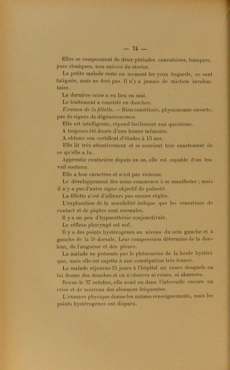 Elles se composaient de deux périodes convulsives, toniques, puis cloniques, non suivies du stertor. La petite malade reste un moment les yeux hagards, se sent fatiguée, mais ne dort pas. Il n’y a jamais de miction involon- taire. La dernière crise a eu lieu en mai. Le traitement a consisté en douches. Examen de la fillelle. — Bien constituée, physionomie ouverte, pas désignés de dégénérescence. Elle est intelligente, répond facilement aux questions. À toujours été douée d’une bonne mémoire. A obtenu son certificat d’études à 13 ans. Elle lit très attentivement et se souvient très exactement de ce qu’elle a lu. Apprentie couturière depuis un an, elle est capable d'un tra- vail soutenu. Elle a bon caractère et n’est pas vicieuse. Le développement des seins commence à se manifester ; mais il n’y a pas d’autre signe objectif de puberté. La fillette n’est d’ailleurs pas encore réglée. L’exploration de la sensibilité indique que les sensations de contact et de piqûre sont normales. 11 y a un peu d'hypoesthésie conjonctivale. Le réflexe pharyngé est nul. 11 y a des points hystérogènes au niveau du sein gauche et il gauche de la 5e dorsale. Leur compression détermine de la dou- leur, de l'angoisse et des pleurs. La malade ne présente pas le phénomène de la boule hystéri- que, mais elle est sujette à une constipation très tenace. La malade séjourne 15 jours à l'hôpital au cours desquels on lui donne des douches et on n'observe ni crises, ni absences. Revue le ‘27 octobre, elle avait eu dans l’intervalle encore un crise et de nouveau des absences fréquentes. L’examen physique donne les mêmes renseignements, mais les points hystérogènes ont disparu.