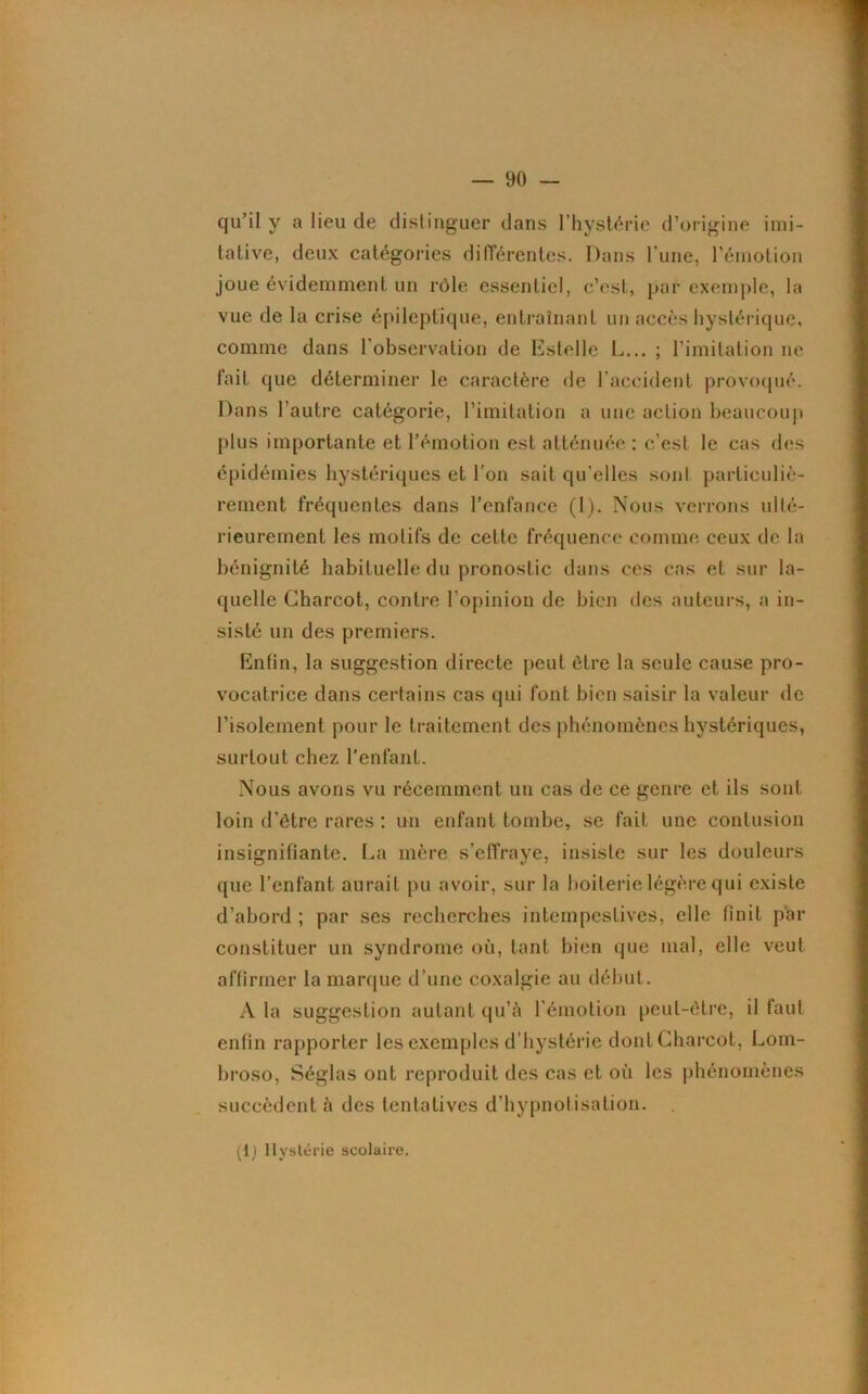 qu’il y a lieu de distinguer dans l’hystérie d’origine imi- tative, deux catégories différentes. Dans l'une, l’émotion joue évidemment un rôle essentiel, c’est, par exemple, la vue de la crise épileptique, entraînant un accès hystérique, comme dans l’observation de Estelle L... ; l’imitation ne fait que déterminer le caractère de l'accident provoqué. Dans l’autre catégorie, l’imitation a une action beaucoup plus importante et l’émotion est atténuée : c’est le cas des épidémies hystériques et l’on sait qu'elles sont particuliè- rement fréquentes dans l’enfance (l). Nous verrons ulté- rieurement les motifs de celte fréquence comme ceux de la bénignité habituelle du pronostic dans ces cas et sur la- quelle Charcot, contre l'opinion de bien des auteurs, a in- sisté un des premiers. Enfin, la suggestion directe peut être la seule cause pro- vocatrice dans certains cas qui font bien saisir la valeur de l’isolement pour le traitement des phénomènes hystériques, surtout chez l’enfant. Nous avons vu récemment un cas de ce genre et ils sont loin d’être rares : un enfant tombe, se fait une contusion insignifiante. La mère s’effraye, insiste sur les douleurs que l’enfant aurait pu avoir, sur la boiterie légère qui existe d’abord ; par ses recherches intempestives, elle finit par constituer un syndrome où, tant bien que mal, elle veut affirmer la marque d’une coxalgie au début. A la suggestion autant qu’à l'émotion peut-être, il faut enfin rapporter les exemples d’hystérie dont Charcot, Lom- broso, Séglas ont reproduit des cas et où les phénomènes succèdent à des tentatives d’hypnotisation. (1) Hystérie scolaire.