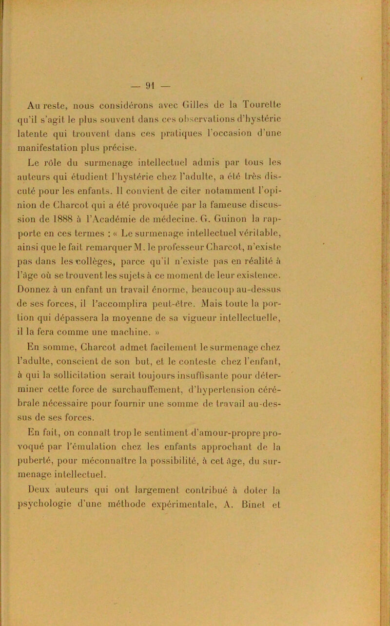 Au reste, nous considérons avec Gilles de la Tourelle qu’il s’agit le plus souvent dans ces observations d’hystérie latente qui trouvent dans ces pratiques l’occasion d’une manifestation plus précise. Le rôle du surmenage intellectuel admis par tous les auteurs qui étudient l’hystérie chez l’adulte, a été très dis- cuté pour les enfants. 11 convient de citer notamment l’opi- nion de Charcot qui a été provoquée par la fameuse discus- sion de 1888 à l’Académie de médecine. G. Guinon la rap- porte en ces termes : « Le surmenage intellectuel véritable, ainsi que le fait remarquer M. le professeur Charcot, n’existe pas dans les colleges, parce qu’il n’existe pas en réalité à l’âge où se trouvent les sujets à ce moment de leur existence. Donnez à un enfant un travail énorme, beaucoup au-dessus de ses forces, il l’accomplira peut-être. Mais toute la por- tion qui dépassera la moyenne de sa vigueur intellectuelle, il la fera comme une machine. » En somme, Charcot admet facilement le surmenage chez l’adulte, conscient de son but, et le conteste chez l’enfant, à qui la sollicitation serait toujours insuffisante pour déter- miner cette force de surchaufferaient, d’hypertension céré- brale nécessaire pour fournir une somme de travail au-des- sus de ses forces. En fait, on connaît trop le sentiment d’amour-propre pro- voqué par l’émulation chez les enfants approchant de la puberté, pour méconnaître la possibilité, ù cet âge, du sur- menage intellectuel. Deux auteurs qui ont largement contribué à doter la psychologie d’une méthode expérimentale, A. Binet et