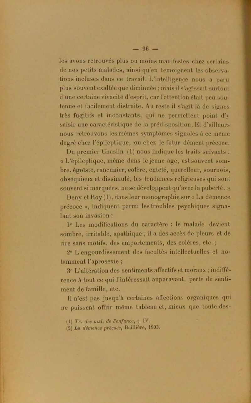 les avons retrouvés plus ou moins manifestes chez certains de nos petits malades, ainsi qu’en témoignent les observa- tions incluses dans ce travail. L’intelligence nous a paru plus souvent exaltée que diminuée ; mais il s’agissait surtout d’une certaine vivacité d’esprit, car l’attention était peu sou- tenue et facilement distraite. Au reste il s’agit là de signes très fugitifs et inconstants, qui ne permettent point d'y saisir une caractéristique de la prédisposition. Et d’ailleurs nous retrouvons les mêmes symptômes signalés à ce même degré chez l’épileptique, ou chez le futur dément précoce. Du premier Chaslin (1) nous indique les traits suivants : « L’épileptique, même dans le jeune âge, est souvent som- bre, égoïste, rancunier, colère, entêté, querelleur, sournois, obséquieux et dissimulé, les tendances religieuses qui sont souvent si marquées, ne se développent qu’avec la puberté. » Deny et Roy (1), dans leur monographie sur « La démence précoce », indiquent parmi les troubles psychiques signa- lant son invasion : 1° Les modifications du caractère : le malade devient sombre, irritable, apathique ; il a des accès de pleurs et de rire sans motifs, des emportements, des colères, etc. ; 2° L’engourdissement des facultés intellectuelles et no- tamment l’aprosexie ; 3° L’altération des sentiments affectifs et moraux ; indiffé- rence à tout ce qui l’intéressait auparavant, perte du senti- ment de famille, etc. 11 n’est pas jusqu’à certaines affections organiques qui ne puissent offrir même tableau et, mieux que toute des- (1) Tr. des mal. de l'enfance, t. IV. (2) La démence précoce, Baillière, 1903.