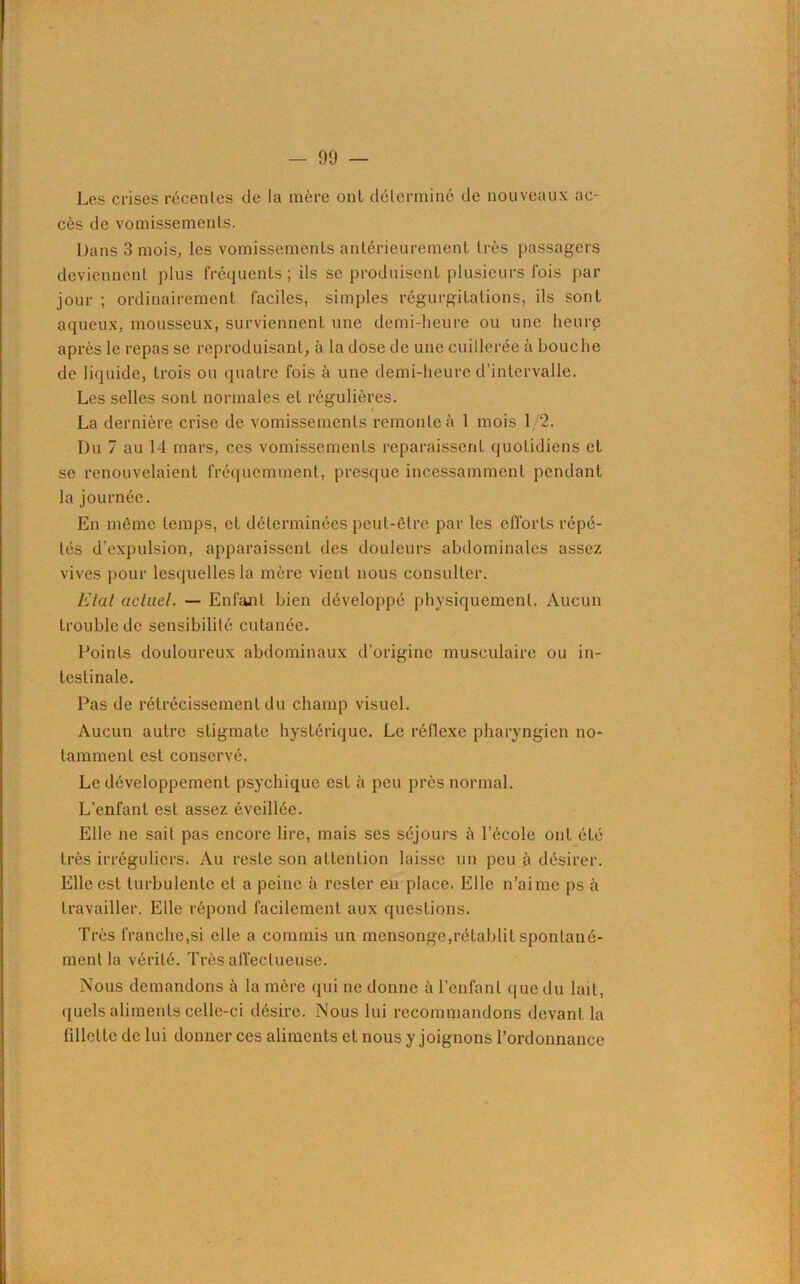 Les crises récentes de la mère ont déterminé de nouveaux ac- cès de vomissements. Dans 3 mois, les vomissements antérieurement très passagers deviennent plus fréquents ; ils se produisent plusieurs fois par jour ; ordinairement faciles, simples régurgitations, ils sont aqueux, mousseux, surviennent une demi-heure ou une heure après le repas se reproduisant, à la dose de une cuillerée à bouche de liquide, trois ou quatre fois à une demi-heure d’intervalle. Les selles sont normales et régulières. La dernière crise de vomissements remonte à 1 mois 1/2. Du 7 au 14 mars, ces vomissements reparaissent quotidiens et se renouvelaient fréquemment, presque incessamment pendant la journée. En même temps, et déterminées peut-être par les efforts répé- tés d’expulsion, apparaissent des douleurs abdominales assez vives pour lesquelles la mère vient nous consulter. Etat actuel. — Enfant bien développé physiquement. Aucun trouble de sensibilité cutanée. Points douloureux abdominaux d’origine musculaire ou in- testinale. Pas de rétrécissement du champ visuel. Aucun autre stigmate hystérique. Le réflexe pharyngien no- tamment est conservé. Le développement psychique est à peu près normal. L’enfant est assez éveillée. Elle ne sait pas encore lire, mais ses séjours à l’école ont été très irréguliers. Au reste son attention laisse un peu à désirer. Elle est turbulente et a peine à rester en place. Elle n’aime ps à travailler. Elle répond facilement aux questions. Très franche,si elle a commis un mensonge,rétablit spontané- ment la vérité. Très affectueuse. Nous demandons à la mère qui ne donne à l’enfant que du lait, quels aliments celle-ci désire. Nous lui recommandons devant la fillette de lui donner ces aliments et nous y joignons l’ordonnance
