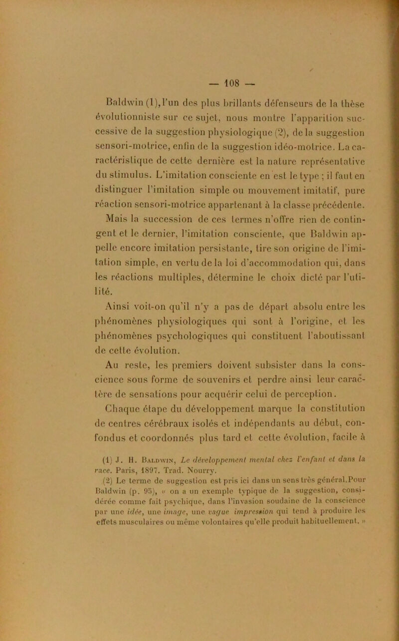 Baldwin (l),Tun des plus brillants défenseurs de la thèse évolutionniste sur ce sujet, nous montre l’apparition suc- cessive de la suggestion physiologique (2), delà suggestion sensori-molrice, enfin de la suggestion idéo-molrice. La ca- ractéristique de cette dernière est la nature représentative du stimulus. L’imitation consciente en est le type ; il faut en distinguer l’imitation simple ou mouvement imitatif, pure réaction sensori-molrice appartenant à la classe précédente. Mais la succession de ces termes n’offre rien de contin- gent et le dernier, l’imitation consciente, que Baldwin ap- pelle encore imitation persistante, tire son origine de limi- tation simple, en vertu de la loi d’accommodation qui, dans les réactions multiples, détermine le choix dicté par l’uti- lité. Ainsi voit-on qu’il n’y a pas de départ absolu entre les phénomènes physiologiques qui sont à l’origine, et les phénomènes psychologiques qui constituent l’aboutissant de cette évolution. Au reste, les premiers doivent subsister dans la cons- cience sous forme de souvenirs et perdre ainsi leur carac- tère de sensations pour acquérir celui de perception. Chaque étape du développement marque la constitution de centres cérébraux isolés et indépendants au début, con- fondus et coordonnés plus tard et cette évolution, facile à (1) J. H. Baldwin, Le développement mental chez l'enfant et dans la race. Paris, 1897. Trad. Nourry. (2) Le terme de suggestion est pris ici dans un sens très général.Pour Baldwin (p. 9ü), « on a un exemple typique de la suggestion, consi- dérée comme fait psychique, dans l’invasion soudaine de la conscience par une idée, une image, une vague impression qui tend à produire les effets musculaires ou même volontaires qu’elle produit habituellement. »