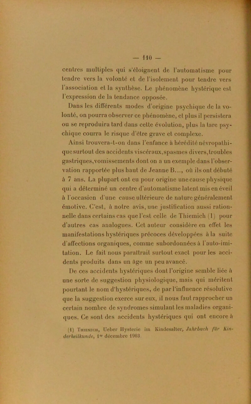 centres multiples qui s’éloignent de l’automatisme pour tendre vers la volonté et de l’isolement pour tendre vers 1 association et la synthèse. Le phénomène hystérique est l’expression de la tendance opposée. Dans les différents modes d’origine psychique de la vo- lonté, on pourra observer ce phénomène, et plus il persistera ou se reproduira tard dans cette évolution, plus la tare psy- chique courra le risque d'étre grave et complexe. Ainsi trouvera-t-on dans l’enfance à hérédité névropathi- que surtout des accidents viscéraux,spasmes divers,troubles gastriques,vomissements dont on a un exemple dans l’obser- vation rapportée plus haut de Jeanne B..., où ils ont débuté à 7 ans. La plupart ont eu pour origine une cause physique qui a déterminé un centre d’automatisme latent mis en éveil à l’occasion d’une cause ultérieure de nature généralement émotive. C’est, à notre avis, une justification aussi ration- nelle dans certains cas que l’est celle de Thiemich (1) pour d’autres cas analogues. Cet auteur considère en effet les manifestations hystériques précoces développées à la suite d’affections organiques, comme subordonnées à l’auto-imi- tation. Le fait nous paraîtrait surtout exact pour les acci- dents produits dans un tige un peu avancé. De ces accidents hystériques dont l’origine semble liée à une sorte de suggestion physiologique, mais qui méritent pourtant le nom d’hystériques, de par l’influence résolutive que la suggestion exerce sur eux, il nous faut rapprocher un certain nombre de syndromes simulant les maladies organi- ques. Ce sont des accidents hystériques qui ont encore à (1) Thiemich, Ueber Hystérie iin Kindesalter, Jahïbuch für Kin- derheilknnde, l,r décembre 1903