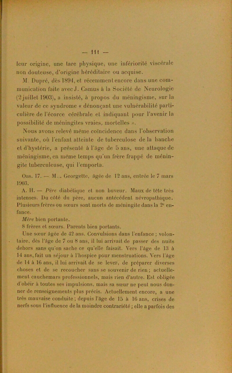 — 11 i leur origine, une lare physique, une infériorité viscérale non douteuse, d’origine héréditaire ou acquise. M. Dupré, dès 1891, et récemment encore dans une com- munication faite avec J. Camus à la Société de Neurologie (2juillet 1903), a insisté, à propos du méningisme, sur la valeur de ce syndrome « dénonçant une vulnérabilité parti- culière de l’écorce cérébrale et indiquant pour l’avenir la possibilité de méningites vraies, mortelles ». Nous avons relevé même coïncidence dans l’observation suivante, où l’enfant atteinte de tuberculose de la hanche et d’hystérie, a présenté à l’àge de 5 ans, une attaque de méningisme, en même temps qu’un frère frappé de ménin- gite tuberculeuse, qui l’emporta. Ons. 17. — M... Georgelle, âgée de 12 ans, entrée le 7 mars 1903. A. H. — Père diabétique et non buveur. Maux de tète très intenses. Du côté du père, aucun antécédent névropathique. Plusieurs frères ou sœurs sont morts de méningite dans la 2e en- fance. Mère bien portante. 8 frères et sœurs. Parents bien portants. Une sœur âgée de 42 ans. Convulsions dans l’enfance ; volon- taire, dès l’âge de 7 ou 8 ans, il lui arrivait de passer des nuits dehors sans qu’on sache ce qu’elle faisait. Vers l’âge de 13 à 14 ans, fait un séjour à l'hospice pour menstruations. Vers l’âge de 14 à 10 ans, il lui arrivait de se lever, de préparer diverses choses et de se recoucher sans se souvenir de rien ; actuelle- ment cauchemars professionnels, mais rien d’autre. Est obligée d’obéir à toutes ses impulsions, mais sa sœur ne peut nous don- ner de renseignements plus précis. Actuellement encore, a une très mauvaise conduite ; depuis l’âge de 15 â 16 ans, crises de nerfs sous l’influence de la moindre contrariété ; elle a parfois des