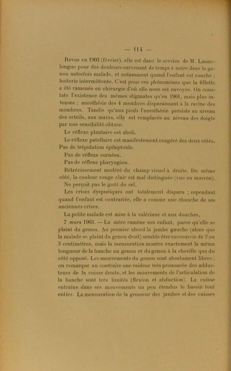 Revue en 1903 (février), elle est dans le service de M. Larme - longue pour des douleurs survenant de temps à autre dans le ge- nou autrefois malade, et notamment quand l’enfant est couché ; boiterie intermittente. C’est pour ces phénomènes que la fillette a été ramenée en chirurgie d’où elle nous est envoyée. On cons- tate l’existence des mêmes stigmates qu’en 1901, mais plus in- tenses ; anesthésie des 4 membres disparaissant à la racine des membres. Tandis qu’aux pieds l’anesthésie persiste au niveau des orteils, aux mains, elle est remplacée au niveau des doigts par une sensibilité obtuse. Le réflexe plantaire est aboli. Le réflexe patellaire est manifestement exagéré des deux côtés. Pas de trépidation épileptoïde. Pas de réflexe cornéen. Pas de réflexe pharyngien. Rétrécissement modéré du champ visuel à droite. Du même côté, la couleur rouge clair est mal distinguée (vue en marrôn). Ne perçoit pas le goiït du sel. Les crises dyspnéiques ont totalement disparu ; cependant quand l’enfant est contrariée, elle a comme une ébauche de ses anciennes crises. La petite malade est mise à la valériane et aux douches. 7 mars 1903. — La mère ramène son enfant, parce qu'elle se plaint du genou. Au premier abord la jambe gauche (alors que la malade se plaint du genou droit) semble être raccourcie de 2 ou 3 centimètres, mais la mensuration montre exactement la même longueur delà hanche au genou et du genou à la cheville que du côté opposé. Les mouvements du genou sont absolument libres; on remarque au contraire une raideur très prononcée des adduc- teurs de la cuisse droite, et les mouvements de l’articulation de la hanche sont très limités (flexion et abduction). La cuisse entraîne dans ses mouvements un peu étendus le bassin tout entier. La mensuration de la grosseur des jambes et des cuisses