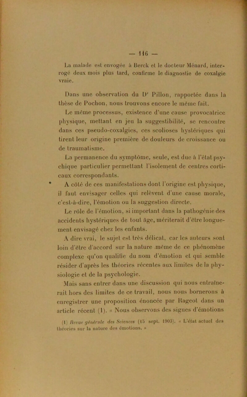 La malade est envogée à Berck et le docteur Ménard, inter- rogé deux mois plus tard, confirme le diagnostic de coxalgie vraie. Dans une observation du Dr Pillon, rapportée dans la thèse de Poclion, nous trouvons encore le même fait. Le même processus, existence d’une cause provocatrice physique, mettant en jeu la suggestibilité, sc rencontre dans ces pseudo-coxalgies, ces scolioses hystériques qui tirent leur origine première de douleurs de croissance ou de traumatisme. La permanence du symptôme, seule, est due à l’état psy- chique particulier permettant l’isolement de centres corti- caux correspondants. A côté de ces manifestations dont l'origine est physique, il faut envisager celles qui relèvent d'une cause morale, c’est-à-dire, l’émolion ou la suggestion directe. Le rôle de l’émotion, si important dans la pathogénie des accidents hystériques de tout âge, mériterait d’être longue- ment envisagé chez les enfants. A dire vrai, le sujet est très délicat, car les auteurs sont loin d’être d’accord sur la nature même de ce phénomène complexe qu’on qualifie du nom d’émotion eL qui semble résider d’après les théories récentes aux limites de la phy- siologie et de la psychologie. Mais sans entrer dans une discussion qui nous entraîne- rait hors des limites de ce travail, nous nous bornerons à enregistrer une proposition énoncée par Rageot dans un article récent (1). « Nous observons des signes d’émotions (i Revue générale des Sciences (15 sept. 1903). « L’état actuel des théories sur la nature des émotions. »