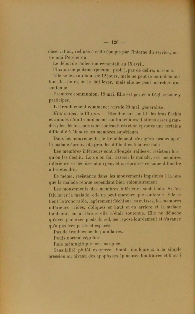 observation, rédigée à celte époque par l'interne du service, no- tre ami Percheron. Le débutde l’affection remontait au 15 avril. Fluxion de poitrine (pneum. proh.), pas de délire, ni coma. Elle se lève au bout de 12 jours, mais ne peut se tenir debout ; tous les jours, on la lait lever, mais elle ne peut marcher que soutenue. Première communion, 18 mai. Elle est portée à l’église pour y participer. Le tremblement commence vers le 20 mai, généralisé. Etat acluel, le 18 juin. — Etendue sur son lit; les bras fléchis et animés d’un tremblement continuel à oscillations assez gran- des ; les tléchisseurs sont contracturés et on éprouve une certaine difficulté à étendre les membres supérieurs. Dans les mouvements, le tremblement s’exagère beaucoup et la malade éprouve de grandes difficultés à boire seule. Les membres inférieurs sont allongés, raides et résistent lors- qu'on les fléchit. Lorqu’on fait asseoir la malade, ses membres inférieurs se fléchissent un peu, et on éprouve certaine difficulté à les étendre. De même, résistance dans les mouvements imprimés à la tôle que la malade remue cependant bien volontairement. Les mouvements des membres inférieurs sont lents. Si l’on fait lever la malade, elle ne peut marcher que soutenue. Elle se tient, le tronc raide, légèrement fléchi sur les cuisses, les membres inférieurs raides, obliques en haut et en arrière et la malade tomberait en arrière si elle n'était soutenue. Elle ne détache qu’avec peine ses pieds du sol, les repose lourdement et n’avance qu’à pas très petits et espacés. Pas de troubles oculo-pupillaires. Pouls normal régulier. Raie méningitique peu marquée. Sensibilité plutôt exagérée. Points douloureux à la simple pression au niveau des apophyses épineuses lombaires et G ou 7