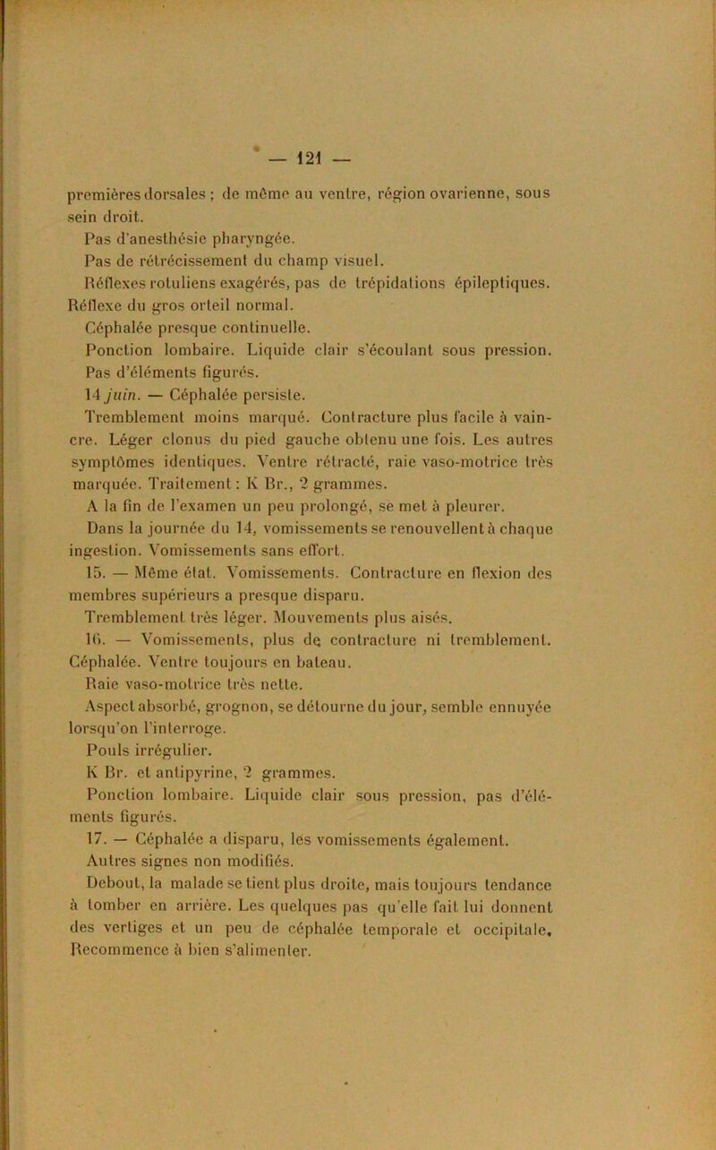 — i 21 — premières dorsales ; de même au ventre, région ovarienne, sous sein droit. Pas d'anesthésie pharyngée. Pas de rétrécissement du champ visuel. Réflexes rotuliens exagérés, pas de trépidations épileptiques. Réflexe du gros orteil normal. Céphalée presque continuelle. Ponction lombaire. Liquide clair s’écoulant sous pression. Pas d’éléments figurés. 14 juin. — Céphalée persiste. Tremblement moins marqué. Contracture plus facile à vain- cre. Léger clonus du pied gauche obtenu une fois. Les autres symptômes identiques. Ventre rétracté, raie vaso-motrice très marquée. Traitement : K Rr., 2 grammes. A la fin de l’examen un peu prolongé, se met à pleurer. Dans la journée du 14, vomissements se renouvellent h chaque ingestion. Vomissements sans effort. 15. — Même état. Vomissements. Contracture en flexion des membres supérieurs a presque disparu. Tremblement très léger. Mouvements plus aisés. lfi. — Vomissements, plus de contracture ni tremblement. Céphalée. Ventre toujours en bateau. Raie vaso-motrice très nette. Aspect absorbé, grognon, se détourne du jour, semble ennuyée lorsqu’on l’interroge. Pouls irrégulier. K Br. et antipyrine, 2 grammes. Ponction lombaire. Liquide clair sous pression, pas d’élé- ments figurés. 17. — Céphalée a disparu, les vomissements également. Autres signes non modifiés. Debout, la malade se tient plus droite, mais toujours tendance à tomber en arrière. Les quelques pas qu elle fait lui donnent des vertiges et un peu de céphalée temporale et occipitale. Recommence à bien s’alimenter.