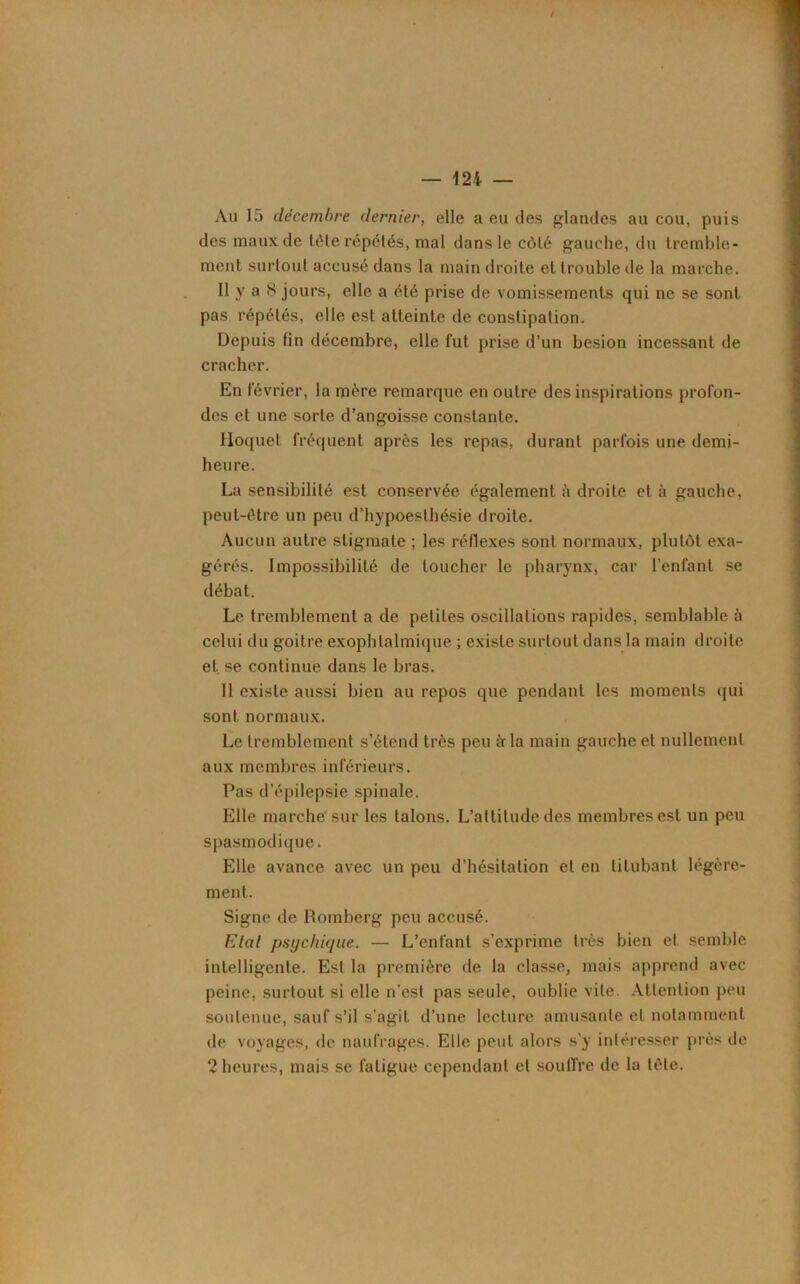 Au 15 décembre dernier, elle a eu des glandes au cou, puis des maux de tête répétés, mal dans le côté gauche, du tremble- ment surtout accusé dans la main droite et trouble de la marche. Il y a 8 jours, elle a été prise de vomissements qui ne se sont pas répétés, elle est atteinte de constipation. Depuis fin décembre, elle fut prise d’un besion incessant de cracher. En février, la mère remarque en outre des inspirations profon- des et une sorte d’angoisse constante. Hoquet fréquent après les repas, durant parfois une demi- heure. La sensibilité est conservée également à droite et à gauche, peut-être un peu d’hypoesthésie droite. Aucun autre stigmate ; les réflexes sont normaux, plutôt exa- gérés. Impossibilité de toucher le pharynx, car l’enfant se débat. Le tremblement a de petites oscillations rapides, semblable à celui du goitre exophtalmique ; existe surtout dans la main droite et se continue dans le bras. Il existe aussi bien au repos que pendant les moments qui sont normaux. Le tremblement s’étend très peu à la main gauche et nullement aux membres inférieurs. Pas d'épilepsie spinale. Elle marche sur les talons. L’attitude des membres est un peu spasmodique. Elle avance avec un peu d’hésitation et en titubant légère- ment. Signe de Romberg peu accusé. Etal psychique. — L’enfant s’exprime très bien et semble intelligente. Est la première de la classe, mais apprend avec peine, surtout si elle n'est pas seule, oublie vile. Attention peu soutenue, sauf s’il s'agit d’une lecture amusante et notamment de voyages, de naufrages. Elle peut alors s'y intéresser près de 2 heures, mais se fatigue cependant et souffre de la tête.