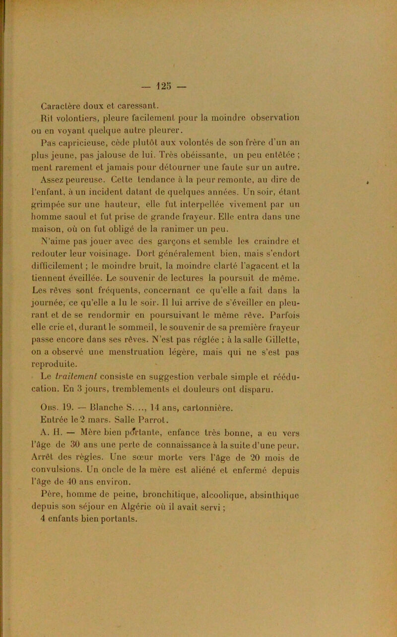 f — 125 — Caractère doux et caressant. Rit volontiers, pleure facilement pour la moindre observation ou en voyant quelque autre pleurer. Pas capricieuse, cède plutôt aux volontés de son frère d’un an plus jeune, pas jalouse de lui. Très obéissante, un peu entêtée ; ment rarement et jamais pour détourner une faute sur un autre. Assez peureuse. Celte tendance à la peur remonte, au dire de l’enfant, à un incident datant de quelques années. Un soir, étant grimpée sur une hauteur, elle fut interpellée vivement par un homme saoul et fut prise de grande frayeur. Elle entra dans une maison, où on fut obligé de la ranimer un peu. N’aime pas jouer avec des garçons et semble les craindre et redouter leur voisinage. Dort généralement bien, mais s’endort difficilement ; le moindre bruit, la moindre clarté l'agacent et la tiennent éveillée. Le souvenir de lectures la poursuit de môme. Les rêves sont fréquents, concernant ce qu’elle a fait dans la journée, ce qu’elle a lu le soir. 11 lui arrive de s’éveiller en pleu- rant et de se rendormir en poursuivant le môme rêve. Parfois elle crie et, durant le sommeil, le souvenir de sa première frayeur passe encore dans ses rêves. N’est pas réglée ; à la salle Gillette, on a observé une menstruation légère, mais qui ne s’est pas reproduite. Le traitement consiste en suggestion verbale simple et réédu- cation. En 3 jours, tremblements et douleurs ont disparu. Obs. 19. — Blanche S..., 14 ans, cartonnière. Entrée le2 mars. Salle Parrot. A. H. — Mère bien partante, enfance très bonne, a eu vers l’âge de 30 ans une perte de connaissance à la suite d’une peur. Arrêt des règles. Une sœur morte vers l’âge de 20 mois de convulsions. Un oncle de la mère est aliéné et enfermé depuis l’âge de 40 ans environ. Père, homme de peine, bronchitique, alcoolique, absinlhique depuis son séjour en Algérie où il avait servi ; 4 enfants bien portants.